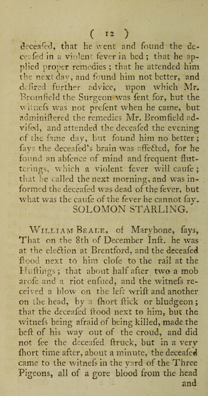 (^ecea^ed, tliat he went and found the de- ceafed in a violent fever in bed; that he ap¬ plied proper remedies ; that he attended him the nextdav, and found him not better, and defired further advice, upon which Mr- Bromfield the Siir^teon was fent for, but the V iuiefs was not prefent when he came, but adminiilered the remedies Mr. Bromfield ad- vifed, and attended the deceafed the evening of the fame day, but found him no better; fays the deceafed’s brain was affefted, for he found an abfence of mind and frequent flut¬ ter lugs, which a violent fever will caufe ; that he called the next morning, and was in¬ formed the deceafed was dead of the fever, but what was the caufe of the fever he cannot fav- SOLOMON STARLING. ’ % William Beale, of Marybonc, fays. That on the 8th of December Inft. he was at the eleftlon at Brentford, and the deceafed flood next to him clofe to the rail at the If liftings; that about half after two a mob arofe and a riot enfued, and the witnefs re¬ ceived a blow on the left wrift and another on the head, by a fliort flick or bludgeon; that the deceafed flood next to him, but the witnefs being afraid of being killed, made the beft of his way out of the croud, and did not fee the deceafed ftruck, but in a very fhort time after, about a minute, the deceafed came to the witnefs in the yard of the Three Pigeons, all of a gore blood from the head
