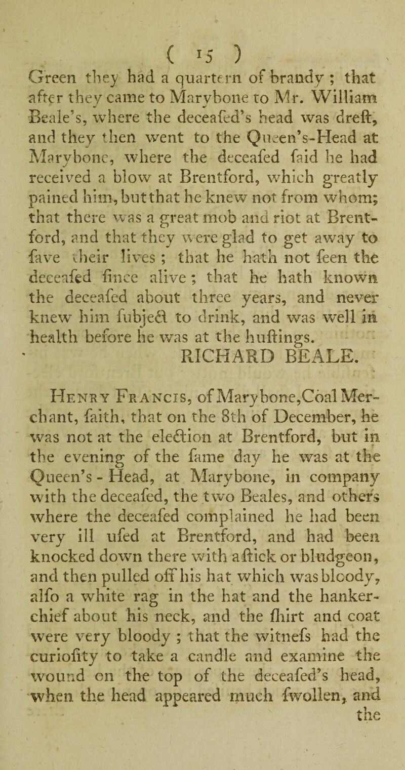 Green they had a quartern of brandy ; that after they came to Marvbone to Mr. William Beale’s, where the deceafed’s head was dreft, and they then went to the Queen’s-Head at Aiarybonc, where the deceafed faid he had receiv^ed a blow at Brentford, which greatly pained him, but that he knew not from whom; that there was a great mob and riot at Brent¬ ford, and that they were glad to get aw^ay to fave their lives; that he hath not feen the deceafed fince alive; that he hath known the deceafed about three years, and never knew him fubjedf to drink, and was well iii health before he was at the huttings. RICHARD BEALE. Henry Francis, of Mary bone,Cdal Mer¬ chant, faith, that on the 8th of December, he was not at the eleftion at Brentford, but in the evening of the fame day he was at the Queen’s - Head, at Marybone, in company with the deceafed, the two Beales, and other's where the deceafed complained he had been very ill ufed at Brentford, and had been knocked down there with aftick or bludgeon, and then pulled off his hat which was bloody, alfo a white rag in the hat and the hanker- chief about his neck, and the flilrt and coat were very bloody ; that the witnefs had the curlofity to take a candle and examine the wound on the top of the deceafed’s head, when the head appeared much fwollen, and