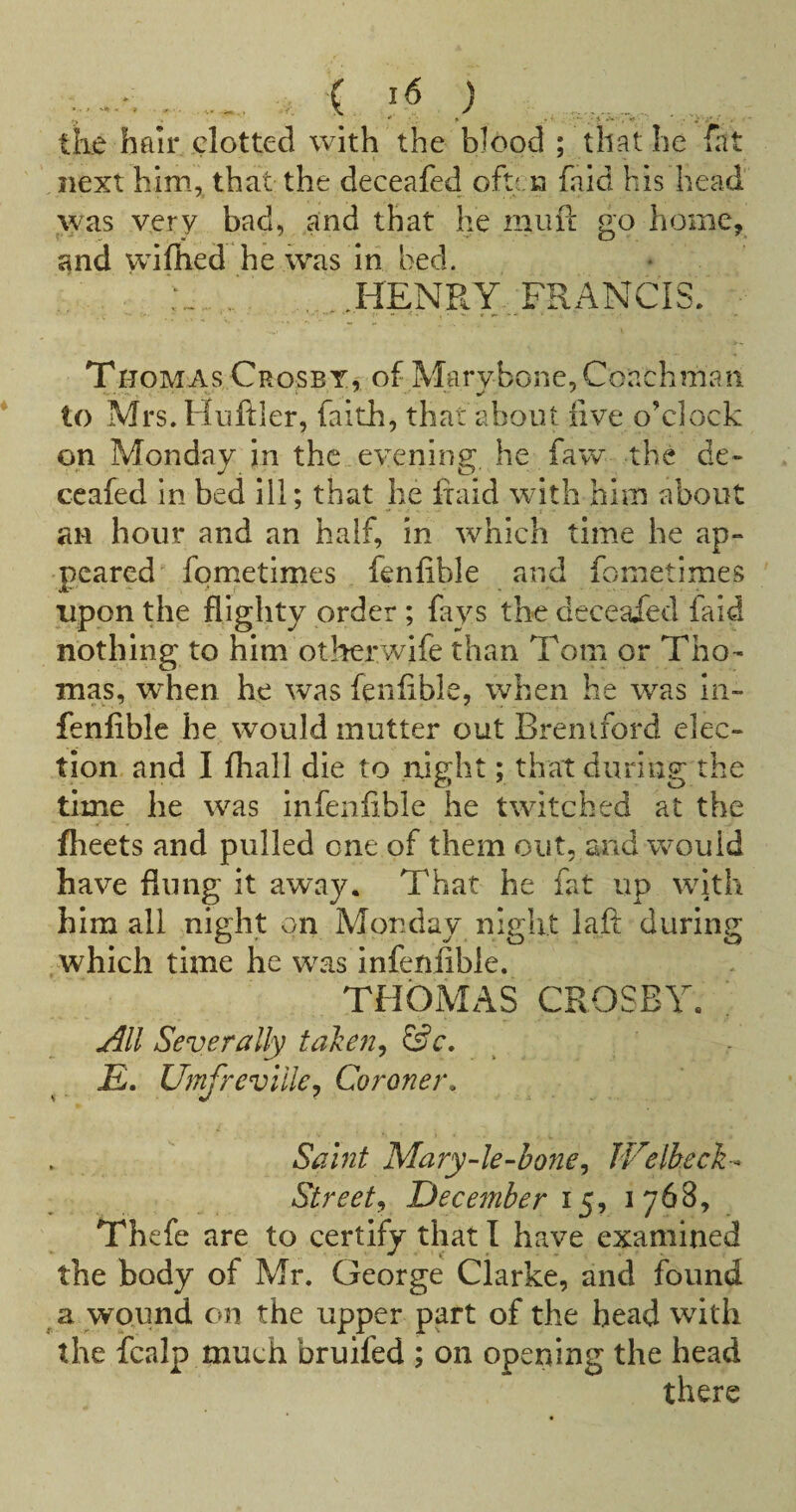 .. ( ) tke hair clotted with the blood ; that he fat next him, that the deceafed oft'.n faid his head was very bad, and that he muf!; go home, and vciflied he ivas in bed. ', .HENRY-, FRANCIS/ - Thomas Crosby, of Marybone,Coachman to Mrs. Huftler, faith, that about live o’clock on Monday in the evening he faw the de- ccafed in bed ill; that he fiaid with him about an hour and an half, in which time he ap¬ peared fometimes fenfible and fometimes ' upon the flighty order; fays the deceaXed faid nothing to him otherwife than Tom or Tho¬ mas, when he was fenflble, when he was In- fenfible he would mutter out Brentford elec¬ tion and I fliall die to night; that during the time he was infenfible he twitched at the flieets and pulled one of them out, and would have flung it away. That he fat up wkh him all nivlit on Monday nivht laft durintr which time he was infenfible. THOMAS CROSBY; jill Severally ta'ke7i^ £. Umfrevillej Coroner. Sahit Mary-le-bone^ JVelbech^ Street^ December 15, 1768, Thefe are to certify that I have examined the body of Mr. George Clarke, and found a wound on the upper part of the head with the fcalp much bruifed ; on oper4ing the head there