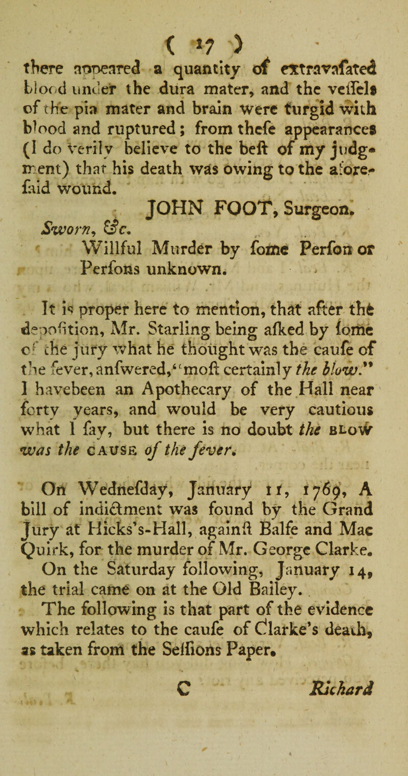 < ) there nopeared a quantity of extravafated blood under the dura mater, and the veffelf of the pia mater and brain Were turgid with blood and ruptured; from thefe appearance^ (I do Verily believe to the beft of my judg* ment) that his death was owing to the afore- faid wound. JOHN FOOT, Surgeon. Sworn^ Willful Murder by fotne Perfon or Perfons unknown. It h proper here to mention, that after th6 depofition, Mr. Starling being afked by foriic c' the jury what he thought was the caufe of the fever, anfwered,‘'mofl: certainly the blow,^* 1 havebeen an Apothecary of the .Hall near forty years, and would be very cautious what 1 fay, but there is no doubt the BLo\fr was the gauss of the fever ^ On Wedriefday, January it, 1769, A bill of indiftment was found by the Grand Jury at Hicks’s-Hall, againft Balfe and Mac Quirk, for the murder of Mr. George Clarke. On the Saturday following, January 14, the trial came on at the Old Bailey. The following is that part of the evidence which relates to the caufe of C^larke’s deanh^ as taken from the Selfions Paper* C Richard