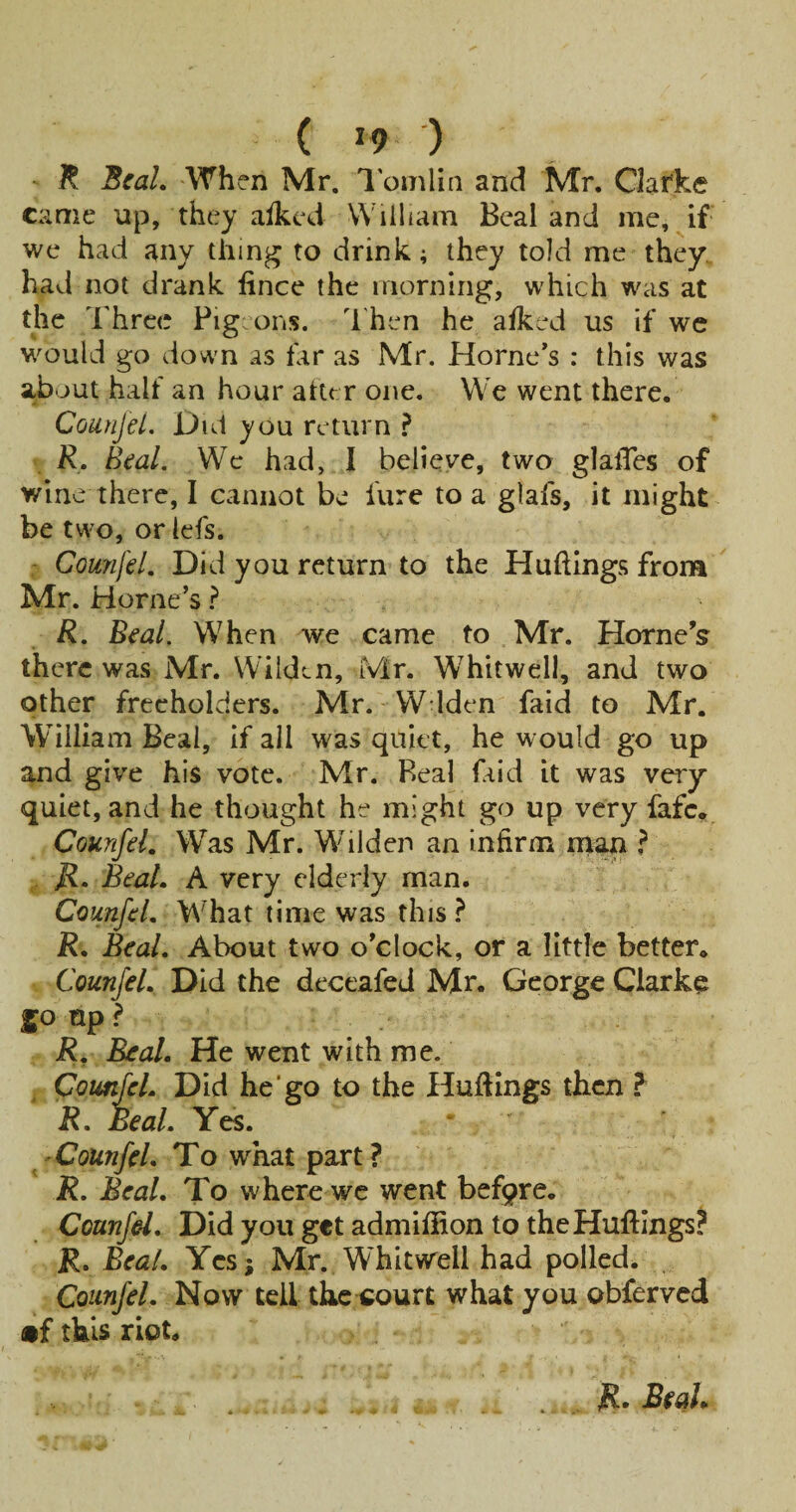 ( *9 ) - R ScaL When Mr. I'amlin and Mr. Clarke came up, they aikcd William Beal and me, if we had any thing to drink; they told me they, had not drank fince the morning, which was at the Three Pig ons. d'hen he afked us if wc would go down as far as Mr. Horne’s : this was about half an hour alter one. We went there. CounjeL Dul you return R, Beal, Wc had, I believe, two glalTes of wine there, I cannot be fure to a glafs, it might be two, or lefs. - CounjeL Did you return to the Huftings from Mr. Horne’s ? R. Beal. When we came to Mr. Horne's there was Mr. Wilden, Mr. Whitwell, and two other freeholders. Mr. W iden faid to Mr. William Beal, if all was quiet, he would go up and give his vote. Mr. Real faid it was very quiet, and he thought he might go up very fafe, Counfel, W^'as Mr. Wdlden an infirm rnan ? Beal. A very elderly man. Counfel, What time was this ? R. Beal, About two o’clock, or a little better. Counfel. Did the deceafed Mr. George Clarke 50 up ? R, Real. He went with me. ^ Counfel, Did he‘go to the Hufiings tJhcn ? R. Beal, Yes. Counfel. To what part? R, Beal. To where we went befqre. Counfel, Did you get admifiion to theHuftIngs? R. Beal. Yesj Mr. Whitwell had polled. Counfel. Now tell the court what you obferved •f this riot.