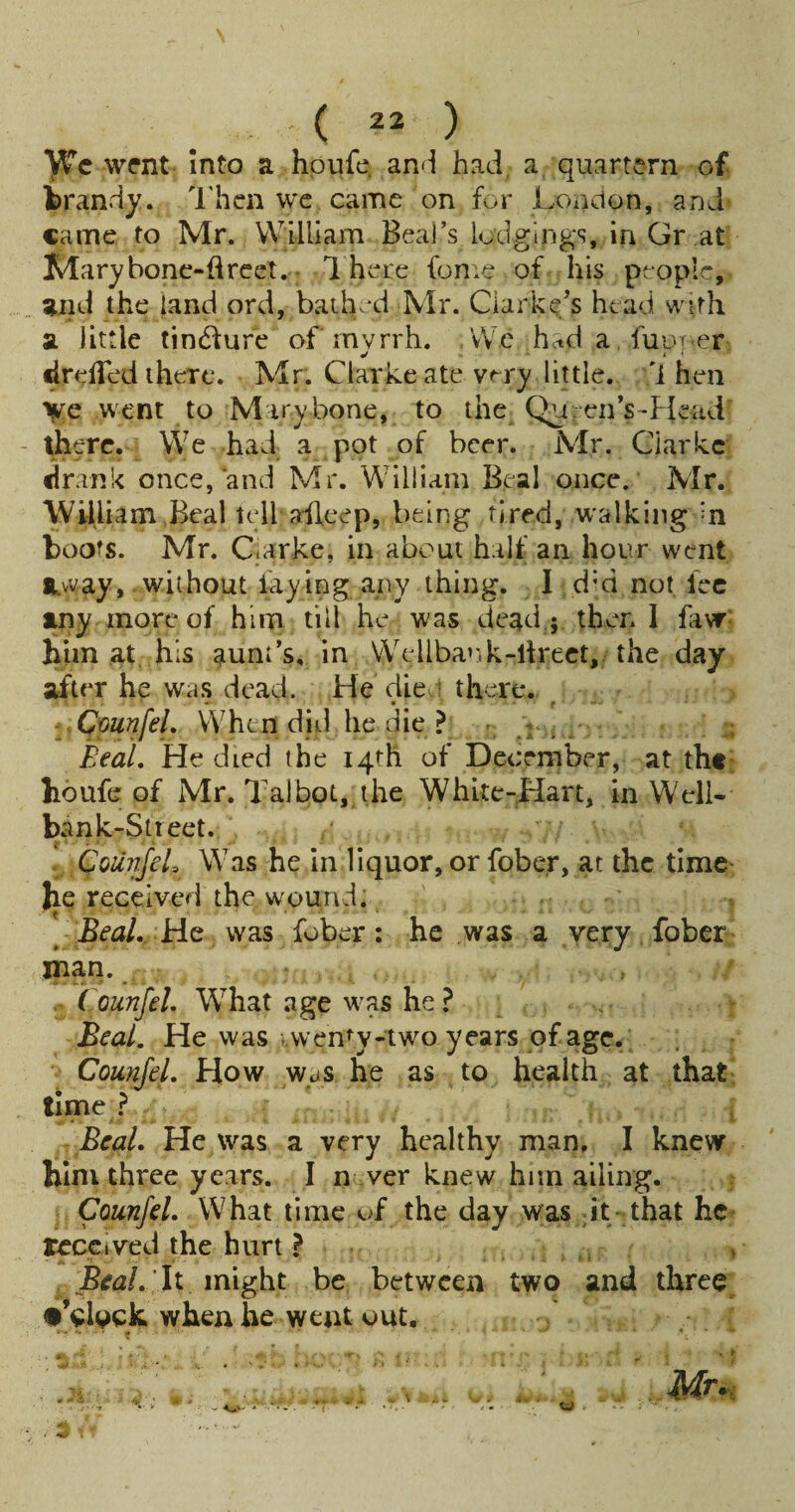 \ ( 22 ) wrnt Into a hoiife. and had, a quartern of brandy. Then wc came on for London, and came to Mr. William Beal’s lodgings, in Gr at Marybonc-flrcet. • 1 here feme of his people, and the land ord, baiL'd Mr. Clarke’s head with a little tindure of rnvrrh. ,\\'e hetda fuorer drelTed there. Mr. Clarke ate very little, 'i hen yf c went to M iry bone, to the Queen’s-Hcad there. We had a pot of beer. Mr. Clarke drank once,'and Mr. William B.eal once. Mr. William Beal tell alleep, being tired, walking =n boots. Mr. C.arke, in about half an hour went *.vvay,, without laying any thing. I d’d not lee any more of him fill he was dead ; then 1 faNT^ him at. his aunt’s, in vyellba’.k-llrect, the day after he was dead. He die 1 there. ^ CmnfeL When did he die ? - .r ,.' ; Beal, He died the I4fh of December, at the houfe of Mr. Talbot, the White-Hart, in Well- ban k-Stieet. . CoUnjeL Was he in liquor, or fober, at the time he received the wound: Beal. He was fober: he was a very, fober inan. . Counfel. What .age was he ? Beal. He was ;.wen^y-two years of age. ; Compel. How waS he as to health at that time ? Beal. He was a very healthy man. I knew him three years. I n ver knew him ailing. Counfel. What time uf the day was it- that he received the hurt ? , Bial. li might be between two and three •Vlock when be went out.