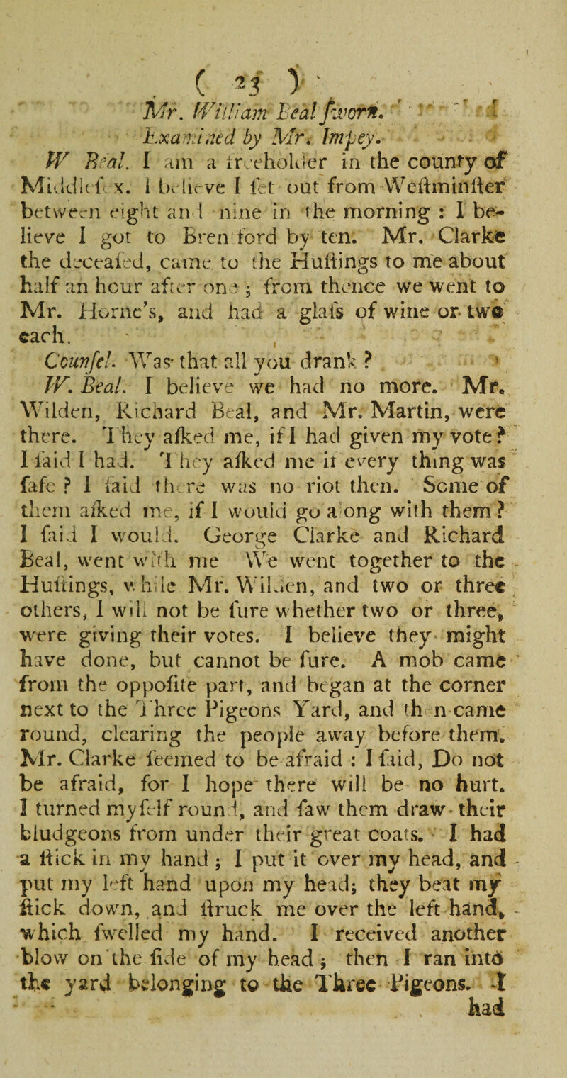 ( y' , , . ■ jt/r. IViiHam Beixl fvoorft.' '' ‘ h.xa:i::ii2ed by Mr, Impey.- W I ;iin a ircehoUier in the county of Middkl X. i believe I ftt out from VVehmiiiher between eight an i nine in the morning : 1 be¬ lieve I got to Bren ford by ten. Mr. Clarkfe the deceaied, came to the Huiiings to me about half an hour after one 5 from thence we went to Mr. iiorne’s, and had a glafs of wine or two each, Ccurfel. AVa«;' that all you drank ? » IF, Beal. I believe we had no more. Mr. Wilden, Richard Beal, and Mr. Martin, were there. 1 hey afked me, if I had given my vote I laid I had. '1 hey alked me it every thing was fife ? 1 laid fh.re was no riot then. Seme of them aiked me, if 1 would go a ong with them ? I faid I would. George Clarke and Richard Beal, went Wifli me \Ve went together to the Hultings, v.hde Mr. WiL»en, and two or three others, 1 win not be fure whether two or three, were giving their votes. 1 believe they might have done, but cannot be fure. A mob came from the oppofite part, and began at the corner next to the J hrcc Pigeons Yard, and th n came round, clearing the people away before them. Mr. Clarke feemed to be afraid : I faid, Do not be afraid, for I hope there will be no hurt. I turned myfelf roun i, and faw them draw - their bludgeons from under their great coats. I had a hick in my hand ; I put it over my head, and - put my I'Yt hand upon my head; they beat my hick down, and Ifruck me over the left hand, - which fwclled my hand. I received another blow on the lide of my head ; then I ran ihtd the yard belonging to the Three Pigeons, i