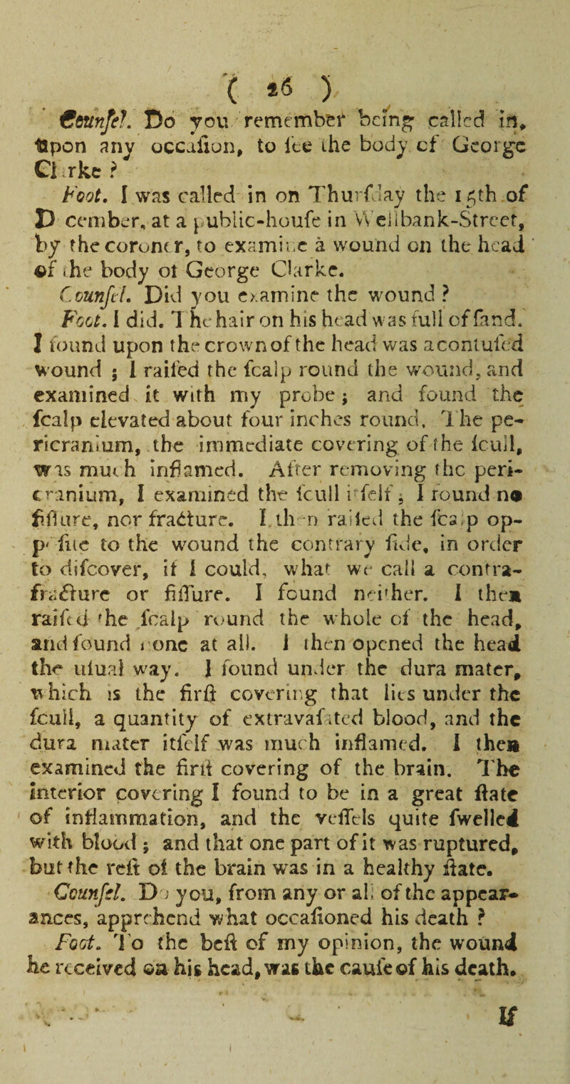 '( ) €dunfe?. Do yovv retnemb&f bcm^ called in, Upon any occafiun, to 1‘te the body cf Gcorg-c Ci rke ? Foot, I was called in on Thurfaay the 15th ,of D cember, at a public-houfe in Weilbank-Strcet, by thecorom r, to examine a wound on the head ©f ihe body ot George Clarke. C.ounjil, Did you examine the wound ? Foot, f did. 1 he hair on his head w as full of fand. I found upon thecrownof the head was acontufed wound 5 1 railed the fcalp round the wound, and examined it with my probe; and found the fcalp elevated about four inches round. The pe¬ ricranium, the immediate covering of fhe (cull, wismuih inflamed. Alter removing the peri¬ cranium, I examined the icull nfclf ^ 1 round n« fiflure, nor fracture. I ih-n railed the fc3>p op- p' flic to the wound the contrary fide, in order to difeover, it i could, what we call a contra- fra^urc or filTure. I found neither. 1 them raifed fhe ,fcalp round the whole of the head, and found i onc at all. J ihen opened the head the uiup.l way. 1 found under the dura mater, tvhich IS the firft coverli.g that lies under the feuil, a quantity of extravafited blood, and the dura mater itfelf was much inflamed. I them examined the flni covering of the brain. The interior covering I found to be in a great ffate of inflammation, and the veflels quite fwelled with blood ; and that one part of it was ruptured, but the reit oi the brain was in a healthy flate. Counfd, D > you, from any or al, of the appear¬ ances, apprehend what occafloned his death ? foot. To the befl: cf my opinion, the wound he received ©a his head, was the caufeef his death, u I