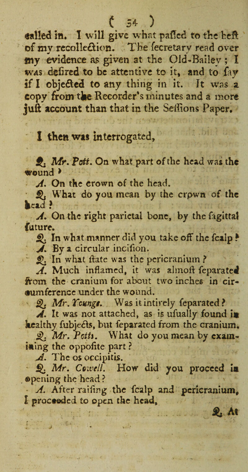 ( 54 ) called ill. I will give w hat paflcd to the bcft of mv recollcftion. The fecretarv read over my evidence a$ given at the Old-Bailey ; I WAS .defired to be attentive to it, and to fay if I objeSed to any thing in it. It w^as a copy'from tjic Recorder’s minutes and a more juft account than that in the Seffions Paper. ■ I then was interrogated, ij. Mr. Pott. On what part of the head was the wound > ji. On the crown of the head. ' SK What do you mean by the crpwn of the kcad? j4. On the right parietal bone, by thefagittaJ future. ^ In what manner did you take off the fcalp ^ J.By a circular incllion. ‘ ‘ ^ In what ftate was the pcricranlurn ? A. Much inflamed, it was alinoft feparated from the cranium for about two inches in cir¬ cumference under the wound. ^ Mr.Tcungi. Was itintirely feparated ? A. It was not attached, as is ufually found is kealthy fubje(5fs, but feparated from the cranium. ^ Mr. Poiti. What do you mean by exam¬ ining the oppofite part ? A. The os occipitis. ' Mr. CtivelL How did you proceed ia . opening the head ? - A. After railing the fcalp and pericranium, I proctoded to open the head. S. At