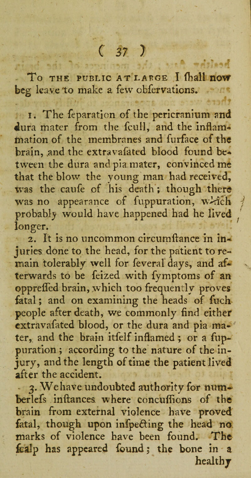 ^ To THE PUBLIC AT LAHGE I (hall nOTf beg leave to make a few obfervations. 1. The reparation of the pericranium and dura mater from the fcull, and the inflam¬ mation of the membranes and furface of the brain, .and the extravafated blood found be-^ tween the dura and pia mater, convinced me that the blow the young man had received, was the caufe of his death'; though there was no appearance of fuppuration, wMch probably would have happened had he lived longer. 2. It is no uncommon circumftance in In¬ juries done to the head, for the patient to re¬ main tolerably well for feveral days, and af¬ terwards to be feized with fymptoms of an opprefled brain, which too frequently proves fatal; and on examining the heads of fuch^ people after death, we commonly find either extravafated blood, or the dura and pia ma¬ ter,. and the brain itfelf inflamed ; or a fup¬ puration ; according to the nature of the in¬ jury, and the length of time the patient lived after the accident. - 3. We have undoubted authority for num* berlefs inftancea where concuflions of the brain from external violence have proved fatal, though upon infpefting the head no. marks of violence have been found. The fcalp has appeared found; the bone in - a healthy