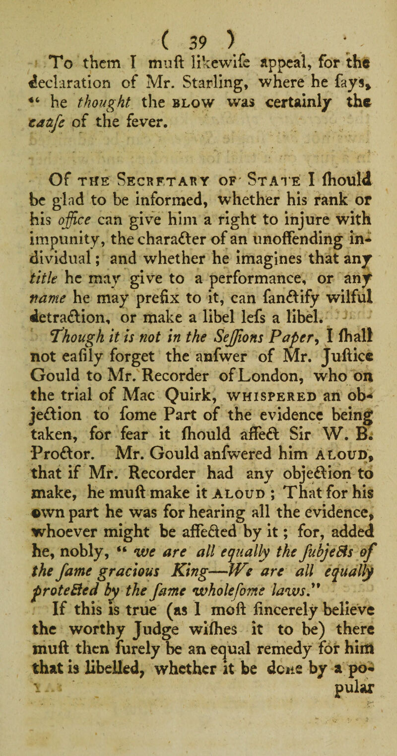 To them I muft likewife appeal, for the declaration of Mr. Starling, where he fays» he thought the blow was certainly the eatife of the fever. Of THE SECBETATiY OF StATE I Ihould be glad to be informed, whether his rank or his office can giv^e him a right to injure with impunity, the charafter of an unoffending in¬ dividual ; and whether he imagines that any title he may give to a performance, or any rame he may prefix to it, can fanftify wilful ietraftion, or make a libel lefs a libel. - Though it is not in the Seffions PaperI fhall not eafily forget the anfwer of Mr. Jufticc Gould to Mr. Recorder of London, who on the trial of Mac Quirk, whispered an ob-* jeftion to fome Part of the evidence being taken, for fear it fliould affeft Sir W. B. Proftor. Mr. Gould anfwered him aloud, that if Mr. Recorder had any objeftion to make, he muft make it aloud ; That for his ©wn part he was for hearing all the evidence, whoever might be affeded by it; for, added he, nobly, “ we are all equally the JubjeBs of the fame gracious King—fVe are all equally proteBed by the fame wholefome laws^ If this is true (as 1 moft fincerely believe the worthy Judge wiflies it to be) there muft then furely be an equal remedy for him that is libeUed; whether it be dcite by a pq* 1 pulax