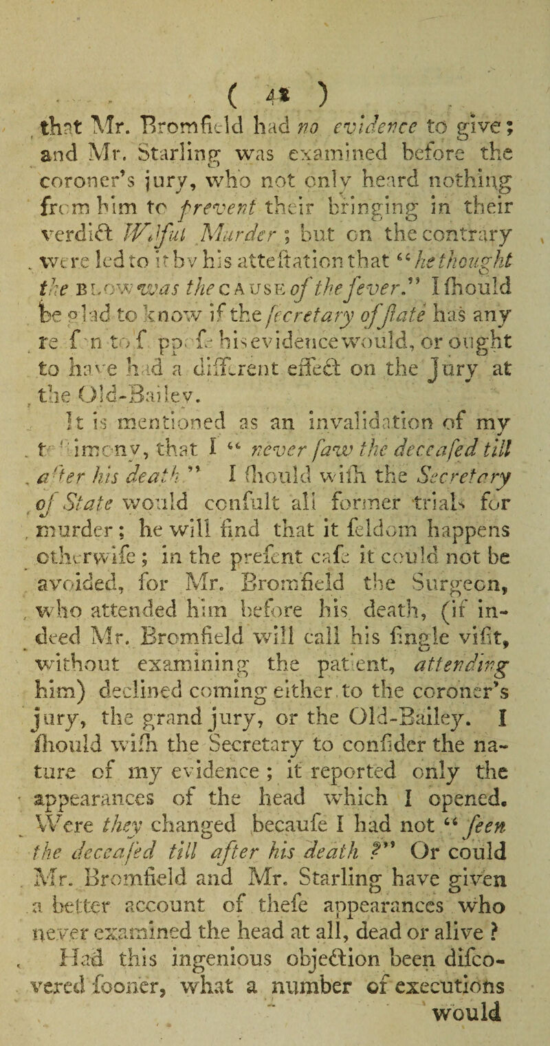 ( 4S ) ^ , thnt Mr. Bromficld had no evidence to give; and Mr. Starlinfr was examined before the coroner’s jury, who not only heard nothing from him to f revent their bringing in their verdii^ IVe^ful Murder \ but on the contrary . were led to it by his atteftation that he thought the B now was the cause of the fever ^ I fhould fee plad to know/ if the fee ret ary off ate has any re f m to f pp: fe his evidence would, or ought to iiav'e had a dilUrent effed: on the jury at . the Old-Sailev. It is mentioned as an invalidation of my «/ . tf *drneny, that I never faw the deceafed till , ader his death ” I (liould w illi the Secretary ^ of State worili confiiit all fonner trials for , murder ; he will find that it feldom happens ctliyrvvife ; in the prefent cafe it could not be avoided, for Mr. Bromfield the Surgeon, , who attended him before his death, (if in¬ deed Mr. Bromfield will call his finsle vifit, . 4^ ' W’-ithout examining the patent, attending him) declined coming either , to the coroner’s jury, the grand jury, or the Old-Bailey. I fhould wifh the Secretary to confidcr the na¬ ture of my evidence ; it reported only the appearances of the head which I opened. Were they changed becaufe I had not feen the deceafed till after his death Or could Mr. Bromfield and Mr. Starling have given a better account of thefe appearances who never examined the head at all, dead or alive ? Had this ingenious objeftion been difeo- vered fboner, what a number of executions would
