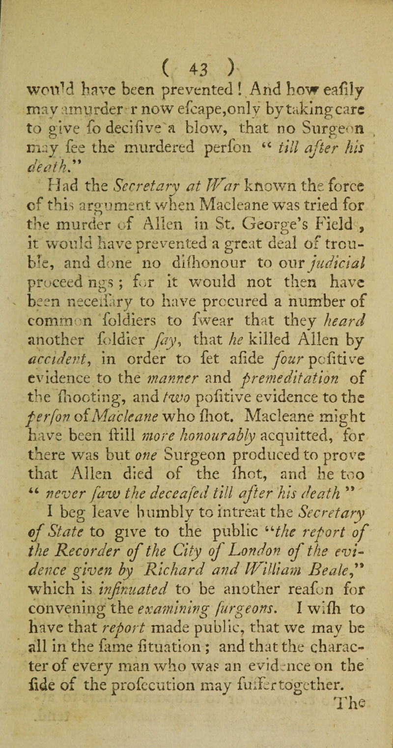 woliM have been prevented ! And how eafily may amurder r now efcape,only by taking care to give fo decifiive a blow, that no Surgeon may fee the murdered perfon till after his deaths Had the Secretary at JVar known the force cf this arauinent when Macleane was tried for t 7 the murder of Allen in St. George’s Field , it would have prevented a g:rcat deal of treu- hie, and done no dlfhonour to judicial proceed ngs ; for it would not then have been neceliary to have procured a number of common foldiers to fwear that they heard another foldier fay^ that he killed Allen by accident^ in order to fet alide four pofitive evidence to manner and premeditation of the fliooting, and/Wt? poiitlve evidence to the perfon of Macleane who fiiot. Macleane might have been ftill more honourably acquitted, for there was but one Surgeon produced to prove that Allen died of the ihot, and he tvso never faw the deceafed till after his death ” I beg leave humbly to intreat the Secretary of State to give to the public ^Hke report of the Recorder of the City oj London of the evi¬ dence given by Richard and IVilliam Beakf* which vi infnuated to be another reafon for convening the examining furgeons, 1 wifh to have that report made public, that we may be all In the fame fituation ; and that the charac¬ ter of every man who was an evidence on the fide of the profccution may fuiFertogether. l^he