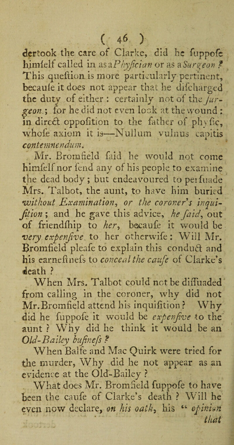 dcrtook the care of Clarke, did he fuppofe h.imlelf called in kis'^Phyjtcian or as B.Sur^eorf ? This queftion is more particularly pertinent, becaule it does not appear that he difcliarged the duty of either : certainly not of the geon ; for he did not even look at the wound : in direft oppofition to the father of phyfic, whofe axiom it is—Nullum vulnus capitis conteninendum, Mr. Bromfield fald he would not come himfelf nor fend any of his people to examine the dead body ; but endeavoured to pei fuade Mrs. Talbot, the aunt, to have him buried without Examination^ or the coronePs inqui- Jition ; and he gave this advice, he Jaid^ out of friendfhip to her^ becaufe it would be very expenjive^ to her otherwife: Will Mr. Bromfield pleafe to explain this conduft and his carnefinefs to conceal the caiife of Clarke’s death ? When Mrs. Talbot could not be diiTuaded” from calling in the coroner, why did not Mr.Bromfield attend his inquifition ? Why did he fuppofe it would be expenfve to the aunt ? Why did he think it would be an Old-Bailey bufinefs f When Balfe and Mac Quirk were tried for the murder, Why did he not appear as an e vidence at the Old-Bailey ? What does Mr. Bromfield fuppofe to have been the caufe of Clarke’s death ? Will he even now declare, on his oath^ his epinvm that