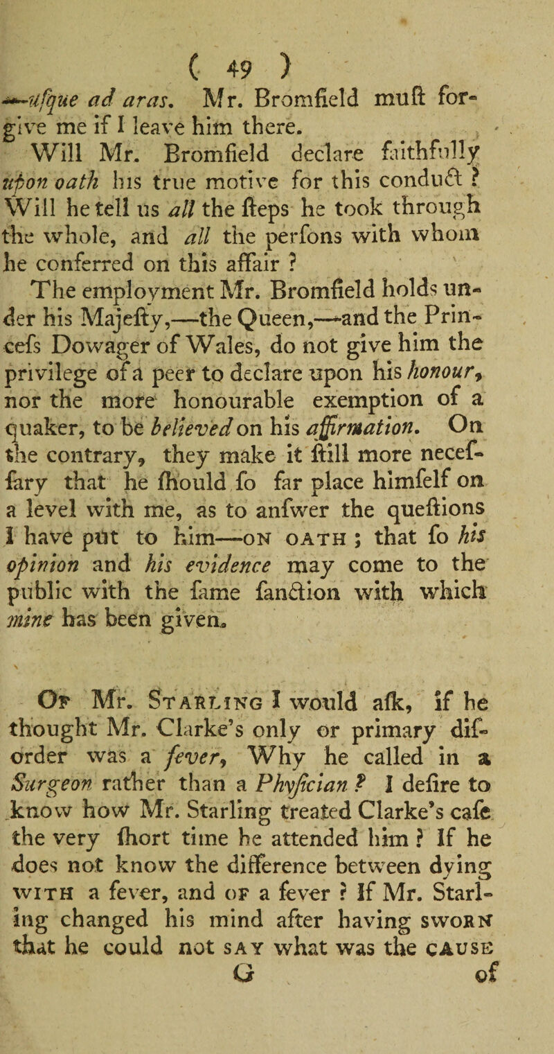 ■i^ufque ad aras. Mr. Bromfield muft for- give me if I leave him there. Will Mr. Bromfield declare finthfnll3^ upon oath his true motive for this condnft ? Will he tell us all the fteps he took through the whole, and all the perfons with whom he conferred on this affair ? The employment Mr. Bromfield holds un¬ der his Majefty,—the Queen,—^andthe Priii- cefs Dowager of Wales, do not give him the privilege of a peer to declare upon his honour^ nor the more honourable exemption of a quaker, to be believed on his affirmation. On the contrary, they make It ftill more necef- fiiry that he fhould fo far place hlmfelf on a level with me, as to anfwer the queftions I have put to him—on oath ; that fo his opinion and his evidence may come to the public with the fame fandion with which mine has been given. Op Mr. Starling I would afk, if he thought Mr. Clarke’s only or primary dlf- order was a fever^ Why he called in a Surgeon rather than a Phvjician ? I defire to _knovv how Mr, Starling treated Clarke’s cafe the very fhort time he attended him ? If he does not know the difference between dying with a fever, and of a fever r If Mr. Starl¬ ing changed his mind after having sworn that he could not say what was the cause G of