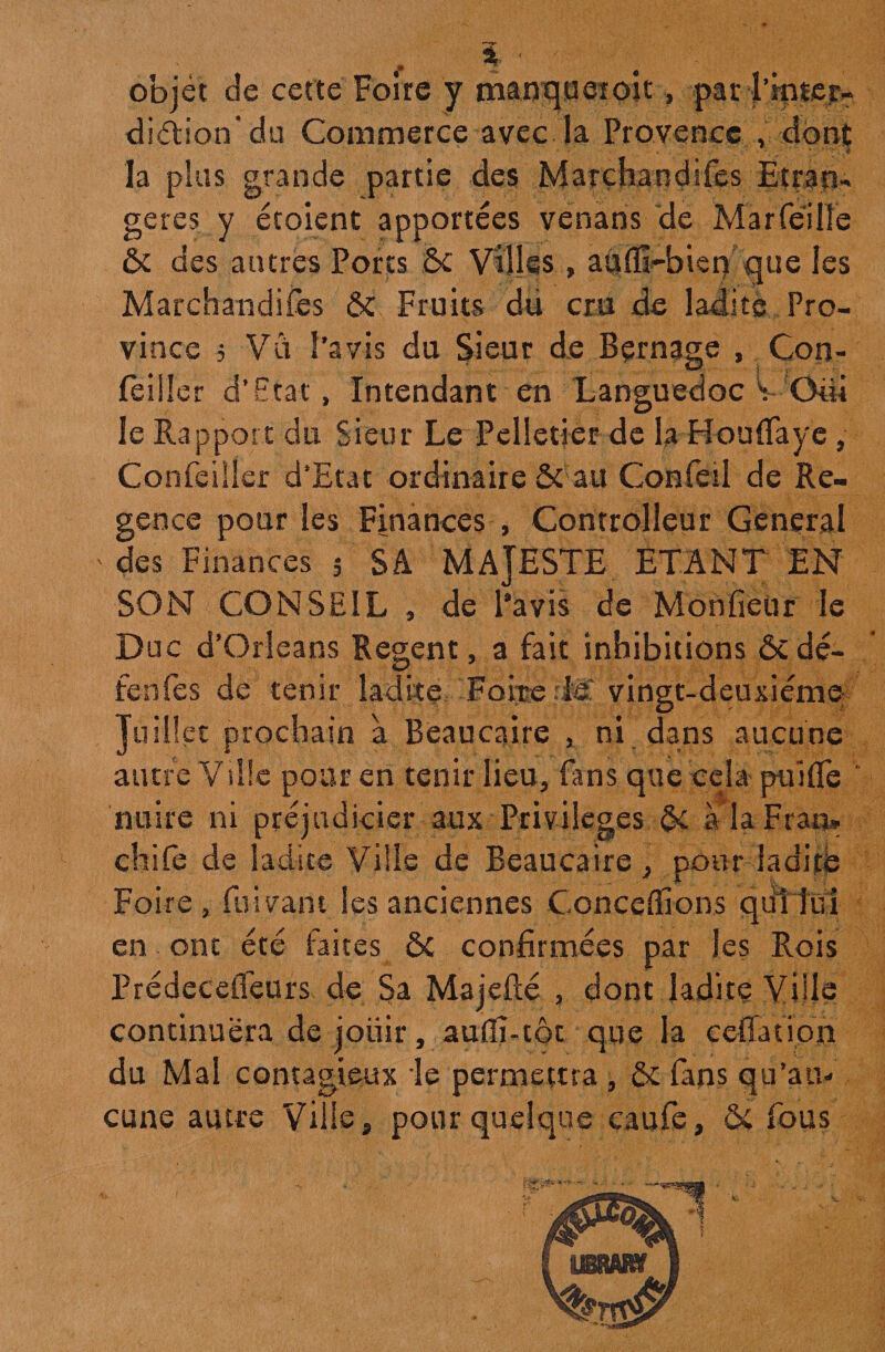 objet de cette Foire y manquer oit, parTinter- di&ion'du Commerce avec la Provence , dont la plus grande partie des Marchandées Etran¬ gères y étoient apportées venans de Marfeilîe ôc des autres Ports ôc Villes , aii(ïH>ien que les Marchandées ôc Fruits du cru de ladite Pro¬ vince 5 Vu l’avis du Sieur de Bçrnage , Con- feiüer d’Etat» Intendant en Languedoc V Oiii le Rapport du Sieur Le Pelletier de la Ho n fia y e , Confeiîler d’Etat ordinaire & au Confeil de Ré¬ gence pour les Finances , Controlleur General des Finances 5 SA MAJESTE ETANT EN SON (CONSEIL , de l’avis de Monfieür le Doc d’Orléans Regent, a fait inhibitions ôc dé¬ fera fe s de tenir ladite Foire-là vingt-deuxième Juillet: prochain à Beaucaire , ni dans aucune autre Ville pour en tenir lieu, fans que cela puifle nuire ni préjudicier aux Privilèges ôc à la Frais* chife de ladite Ville de Beaucaire, pour ladite Foire, fuivant les anciennes Concevions qiillüi en ont été faites ÔC confirmées par les Rois Prédecefieurs de Sa Majefté , dont ladite Ville continuera de jouir, aufiî-tôt que la ceffation du Mal contagieux le permettra , ôc fans qu’au¬ cune autre Ville, pour quelque caufe, ÔC fous