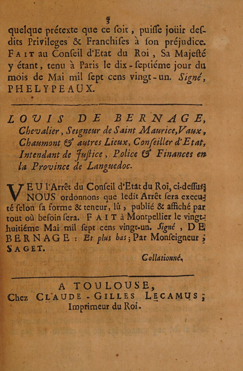 ?. quelque prétexte que ce foit, puifife jouir def- dits Privilèges ÔC Franchifes à (on préjudice. Fait au Confeii d’Etat du Roi, Sa Majefté y étant, tenu à Paris le dix - feptiéme jour du mois de Mai mil lept cens vingt-un. Signé, PHELYPE AUX. L O V I S D E B E R N A G E, Chevalier, Seigneur de Saint Ldaurice, Vaux , Chaumont £5* autres Lieux, Conseiller d’Etat, Intendant de Juflice , Police Finances en> la Province de Languedoc. VE U l’Arrêt du Confeii d’Etât du Roi, ci-deflu^ NOUS ordonnons que ledit Arrêt fera execud té félon fa forme & teneur, lu , publié & affiché par tout où befoin fera. F A I T à Montpellier le vingt-: huitième Mai mil fept cens vingt-un. ligné , D E BERNAGE : Et plus bas ; Par Monfeigneur > Saget. §> C ollationné. A TOULOUSE, Chez Claude - Gilles Lecamus ; Imprimeur du Roi.