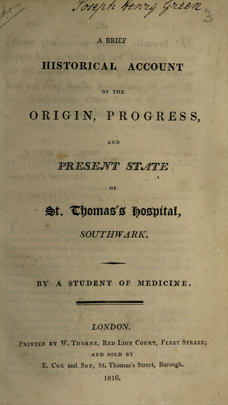 A BRIEF HISTORICAL ACCOUNT OF THE ORIGIN, PROGRESS, AND PRESEJVT STviTE . \ • # OF £>t. Lomas’s ^osptfal, SOUTHWARK. BY A STUDENT OF MEDICINE, LONDON. Printed by W. Thorne, Red Lion Court, Fleet Street; AND SOLD BY E. Cox and Son, St. Thomas’s Street, Borough. 1816,