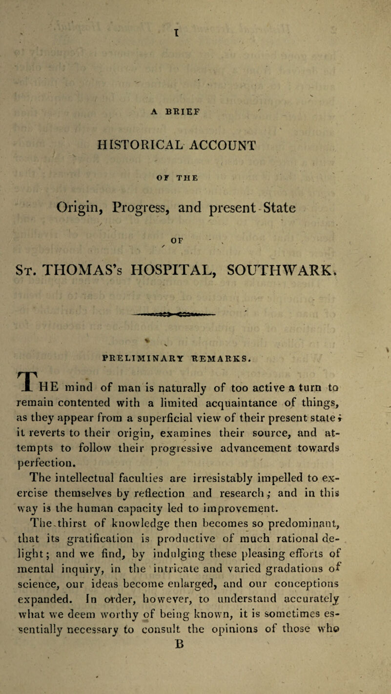 A BRIEF \ HISTORICAL ACCOUNT . ■' ’ ' < i OF THE Origin, Progress, and present State OF ' , S 4 A . * - St. THOMAS’s HOSPITAL, SOUTHWARK. PRELIMINARY REMARKS. The mind of man is naturally of too active a turn to remain contented with a limited acquaintance of things, as they appear from a superficial view of their present state; it reverts to their origin, examines their source, and at¬ tempts to follow their progressive advancement towards perfection. The intellectual faculties are irresistably impelled to ex¬ ercise themselves by reflection and research; and in this way is the human capacity led to improvement. The.thirst of knowledge then becomes so predominant, that its gratification is productive of much rational de¬ light; and we find, by indulging these pleasing efforts of mental inquiry, in the intricate and varied gradations of science, our ideas become enlarged, and our conceptions expanded. In order, however, to understand accurately what we deem worthy of being known, it is sometimes es¬ sentially necessary to consult the opinions of those who B
