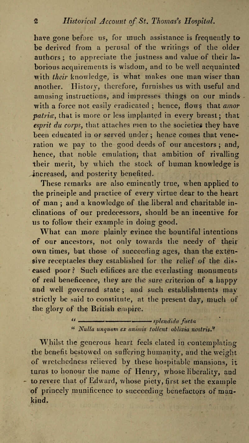 have gone before us, for much assistance is frequently to be derived from a perusal of the writings of the older authors ; to appreciate the justness and value of their la¬ borious acquirements is wisdom, and to he well acquainted with tlieir knowledge, is what makes one man wiser than another. History, therefore, furnishes us with useful and amusing instructions, and impresses things on our minds - with a force not easily eradicated ; hence, flows that amor patriae, that is more or less implanted in every breast; that esprit du corps, that attaches men to the societies they have been educated in or served under ; hence comes that vene¬ ration we pay to the good deeds of our ancestors ; and, hence, that noble emulation; that ambition of rivalling their merit, by which the stock of human knowledge is increased, and posterity benefited. These remarks are also eminently true, when applied to the principle and practice of every virtue dear to the heart of man ; and a knowledge of the liberal and charitable in¬ clinations of our predecessors, should be an incentive for us to follow their example in doing good. What can more plainly evince the bountiful intentions of our ancestors, not only towards the needy of their own times, but those of succeeding ages, than the exten¬ sive receptacles they established for the relief of the dis¬ eased poor? Such edifices are the everlasting monuments of real beneficence, they are the sure criterion of a happy and well governed state; and such establishments may strictly be said to constitute, at the present day, much of the glory of the British empire. u . . . .- . ... splendid a facta u Nulla unquam ex unions tollcnt oblivia nostris.u Whilst the generous heart feels elated in contemplating the benefit bestowed on suffering humanity, and the weight of wretchedness relieved by these hospitable mansions, it turns to honour the name of Henry, whose liberality, and to revere that of Edward, whose piety, first set the example of princely munificence to succeeding benefactors of man¬ kind.