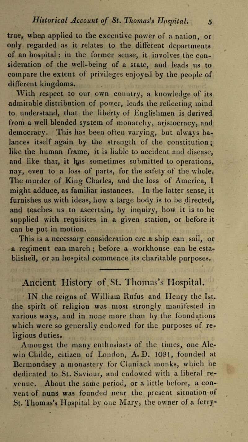 true, wheji applied to the executive power of a nation, or only regarded as it relates to the different departments of an hospital : in the former sense, it involves the con¬ sideration of the well-being of a state, and leads us to compare the extent of privileges enjoyed by the people of different kingdoms. With respect to our own country, a knowledge of its admirable distribution of power, leads the reflecting mind to understand, that the liberty of Englishmen is derived from a well blended system of monarchy, aristocracy, and democracy. This has been often varying, but always ba¬ lances itself again by the strength of the constitution; like the human frame, it is liable to accident and disease, and like that, it lyis sometimes submitted to operations, nay, even to a loss of parts, for the safety of the whole. The murder of King Charles, and the loss of America, 1 might adduce, as familiar instances. In the latter sense, it furnishes us with ideas, how a large body is to be directed, and teaches us to ascertain, by inquiry, how it is to be supplied with requisites in a given station, or before it can be put in motion. This is a necessaiy consideration ere .a ship can sail, or a regiment can march ; before a workhouse can be esta¬ blished!, or an hospital commence its charitable purposes. / Ancient History of. St. Thomas’s Hospital. IN the reigns of William Rufus and Henry the 1st. the spirit of religion was most strongly manifested in various ways, and in none more than by the foundations which were so generally endowed for the purposes of re¬ ligious duties. Amongst the many enthusiasts of the times, one Ale- win Cliilde, citizen of London, A. D. 1081, founded at Bermondsey a monastery for Cluniack monks, which he dedicated to St. Saviour, and endowed with a liberal re¬ venue. About the same period, or a little before, a con¬ vent of nuns was founded near the present situation of St. Thomas’s Hospital by one Mary, the owner of a terry-