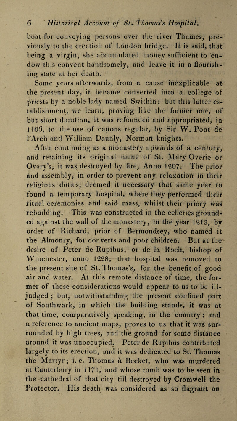 boat for conveying persons over the river Thames, pre- viousty to the erection of London bridge. It is said, that being a virgin, she accumulated money sufficient to en¬ dow this convent handsomely, and leave it in a flourish¬ ing state at her death. Some years afterwards, from a cause inexplicable at the present day, it became converted into a college of priests by a noble lady named Swithin; but this latter es¬ tablishment, we learn, proving like the former one, of but short duration, it was refounded and appropriated, in ] 106, to the use of canons regular, by Sir W. Pont de l’Arch and William Daunly, Norman knights. After continuing as a monastery upwards of a century, and retaining its original name of St. Mary Overie or Ovary’s, it was destroyed by fire, Anno 1207. The prior and assembly, in order to prevent any relaxation in their religious duties, deemed it necessary that same }rear to found a temporary hospital, where they performed their ritual ceremonies and said mass, whilst their priory was rebuilding. This was constructed in the celleries ground¬ ed against the wall of the monastery, in the year 1213, by order of Richard, prior of Bermondsey, who named it the Almonry, for converts and poor children. But at the desire of Peter de Rupibus, or de la Roch, bishop of Winchester, anno 1228, that hospital was removed to the present site of St.. Thomas’s, for the benefit of good air and water. At this remote distance of time, the for¬ mer of these considerations would appear to us to be ill- judged ; but, notwithstanding the present confined part of Southwark, in which the building stands, it was at that time, comparatively speaking, in the country : and a reference to ancient maps, proves to us that it was sur¬ rounded by high trees, and the ground for some distance around it was unoccupied. Peter de Rupibus contributed largely to its erection, and it was dedicated to St. Thomas the Martyr; i. e. Thomas a Becket, who was murdered at Canterbury in 1171, and whose tomb was to be seen in the cathedral of that city till destroyed by Cromwell the Protector. His death was considered as so flagrant an