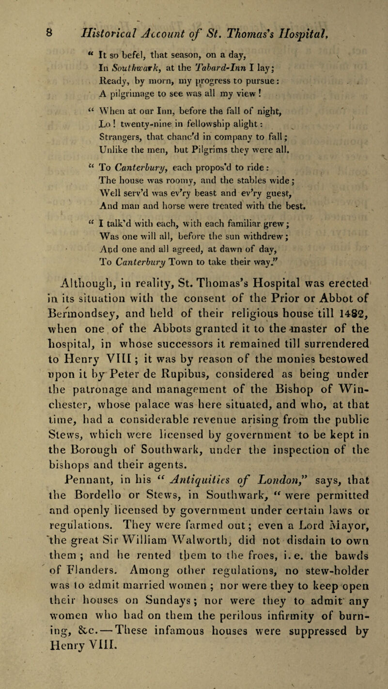 “ It so befel, that season, on a day, N In Southwark, at the Tabard-Inn I lay; Heady, by morn, my progress to pursue: A pilgrimage to see was all my view ! u When at our Inn, before the fall of night, JLo ! twenty-nine in fellowship alight: Strangers, that chanc'd in company to fall; Unlike the men, but Pilgrims they were all. u To Canterbury, each propos’d to ride: The house was roomy, and the stables wide; Well serv’d was ev'ry beast and ev'ry guest, And man and horse were treated with the best. iC I talk’d with each, with each familiar grew; Was one will all, before the sun withdrew; And one and all agreed, at dawn of day, To Canterbury Town to take their way. Although, in reality, St. Thomas’s Hospital was erected in its situation with the consent of the Prior or Abbot of Bermondsey, and held of their religious house till 1482, when one of the Abbots granted it to the'master of the hospital, in whose successors it remained till surrendered to Henry VIII; it was by reason of the monies bestowed upon it by Peter de Rupibus, considered as being under the patronage and management of the Bishop of Win¬ chester, whose palace was here situated, and who, at that time, had a considerable revenue arising from the public Stews, which were licensed by government to be kept in the Borough of Southwark, under the inspection of the bishops and their agents. Pennant, in his u Antiquities of London,” says, that the Bordello or Stews, in Southwark, “ were permitted and openly licensed by government under certain laws or regulations. They were farmed out; even a Lord Mayor, 'the great Sir William Walworth, did not disdain to own them; and he rented them to the froes, i.e. the bawds of Flanders. Among other regulations, no stew-holder was to admit married women ; nor were they to keep open their houses on Sundays; nor were they to admit any women who had on them the perilous infirmity of burn¬ ing, &c. — These infamous houses were suppressed by