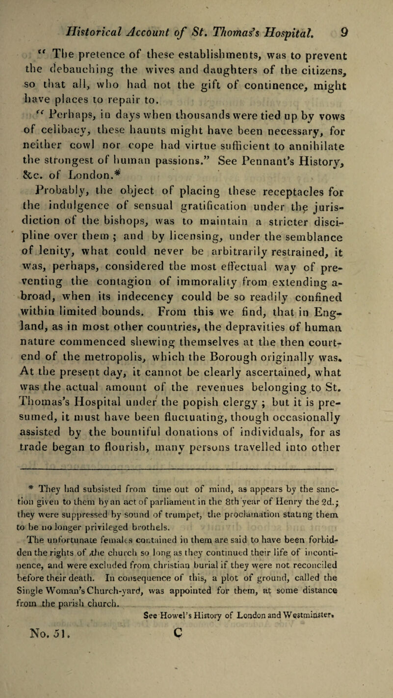 “ The pretence of these establishments, was to prevent the debauching the wives and daughters of the citizens, so that ail, who had not the gift of continence, might have places to repair to. Perhaps, in days when thousands were tied up by vows of celibacy, these haunts might have been necessary, for neither cowl nor cope had virtue sufficient to annihilate the strongest of human passions.” See Pennant’s History, Sec. of London.* Probably, the object of placing these receptacles for the indulgence of sensual gratification under the juris¬ diction of the bishops, was to maintain a stricter disci¬ pline over them ; and by licensing, under the semblance of lenity, what could never be arbitrarily restrained, it was, perhaps, considered the most effectual way of pre¬ venting the contagion of immorality from extending a- broad, when its indecency could be so readily confined within limited bounds. From this we find, that in Eng¬ land, as in most other countries, the depravities of human nature commenced shewing themselves at the then court- end of the metropolis, which the Borough originally was* At the present day, it cannot be clearly ascertained, what was the actual amount of the revenues belonging to St. Thomas’s Hospital under the popish clergy ; but it is pre¬ sumed, it must have been fluctuating, though occasionally assisted by the bountiful donations of individuals, for as trade began to flourish, many persons travelled into other * They had subsisted from time out of mind, as appears by the sanc¬ tion given to them by an act of parliament in the 8th year of Henry the 2d.; they were suppressed by sound of trumpet, the proclamation stating them to be no longer privileged brothels. The unfortunate females contained in them are said to have been forbid¬ den the rights of >the church so long as they continued their life of inconti¬ nence, and were excluded from Christian burial if they were not reconciled before their death. In consequence of this, a plot of ground, called the Single Woman's Church-yard, was appointed for them, at some distance from the parish church. See Howel’s History of London and Westminster. c No. 51.