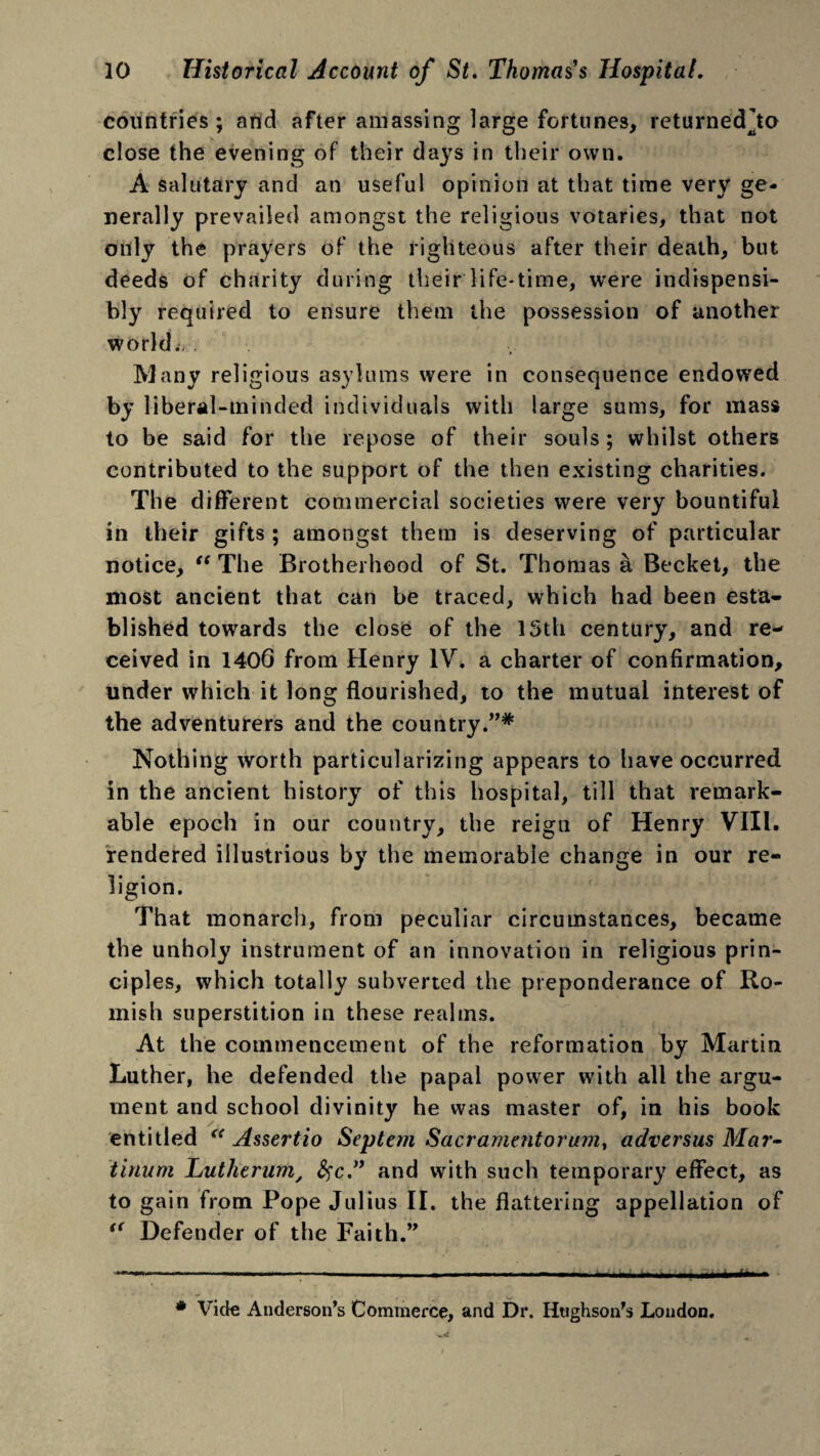 countries; and after amassing large fortunes, returnedjo close the evening of their days in their own. A salutary and an useful opinion at that time very ge¬ nerally prevailed amongst the religious votaries, that not only the prayers of the righteous after their death, but deeds of charity during their life-time, were indispensi- bly required to ensure them the possession of another world.i . Many religious asylums were in consequence endowed by liberal-minded individuals with large sums, for mass to be said for the repose of their souls ; whilst others contributed to the support of the then existing charities. The different commercial societies were very bountiful in their gifts ; amongst them is deserving of particular notice, “ The Brotherhood of St. Thomas a Becket, the most ancient that can be traced, which had been esta¬ blished towards the close of the 13th century, and re¬ ceived in 1406 from Henry IV. a charter of confirmation, under which it long flourished, to the mutual interest of the adventurers and the country.”* Nothing worth particularizing appears to have occurred in the ancient history of this hospital, till that remark¬ able epoch in our country, the reign of Henry VIII. rendered illustrious by the memorable change in our re¬ ligion. That monarch, from peculiar circumstances, became the unholy instrument of an innovation in religious prin¬ ciples, which totally subverted the preponderance of Ro¬ mish superstition in these realms. At the commencement of the reformation by Martin Luther, he defended the papal power with all the argu¬ ment and school divinity he was master of, in his book entitled “ Assertio Septem Sacramentorum, adversus Mar» tinum Lutherum, #c.” and with such temporary effect, as to gain from Pope Julius II. the flattering appellation of “ Defender of the Faith.” ------ . -- .... , # Vide Anderson’s Commerce, and Dr. Htighson’s London.