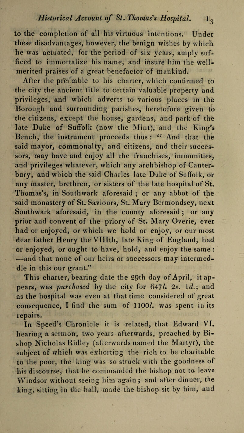 to the completion of all his virtuous intentions. Under these disadvantages, however, the benign wishes by which he was actuated, for the period of six }rears, amply suf¬ ficed to immortalize his name, and insure him the well- merited praises of a great benefactor of mankind. After the preamble to his charter, which confirmed to the city the ancient title to certain valuable property and privileges, and which adverts to various places in the Borough and surrounding parishes, heretofore given to the citizens, except the house, gardens, and park of the late Duke of Suffolk (now the Mint), and the King’s Bench, the instrument proceeds thus : “ And that the said mayor, commonalty, and citizens, and their succes¬ sors, may have and enjoy all the franchises, immunities, and privileges whatever, which any archbishop of Canter¬ bury, and which the said Charles late Duke of Suffolk, or any master, brethren, or sisters of the late hospital of St. Thomas’s, in Southwark aforesaid ; or any abbot of the said monastery of St. Saviours, St. Mary Bermondsey, next Southwark aforesaid, in the county aforesaid ; or any prior and convent of the priory of St. Mary Overie, ever had or enjoyed, or which we hold or enjoy, or our most dear father Henry the VIDth, late King of England, had or enjoyed, or ought to have, hold, and enjoy the same : —and that none of our heirs or successors may intermed¬ dle in this our grant.” This charter, bearing date the 29th day of April, it ap¬ pears, was purchased by the city for 647/. 2s. \d.; and as the hospital was even at that time considered of great consequence, I find the sum of 1100/. was spent in its repairs. In Speed’s Chronicle it is related, that Edward VL hearing a sermon, two years afterwards, preached by Bi¬ shop Nicholas Ridle}' (afterwards named the Martyr), the subject of which was exhorting the rich to be charitable to the poor, the king was so struck with the goodness of his discourse, that he commanded the bishop not to leave Windsor without seeing him again ; and after dinner, the king, sitting in the hall, made the bishop sit bv him, and