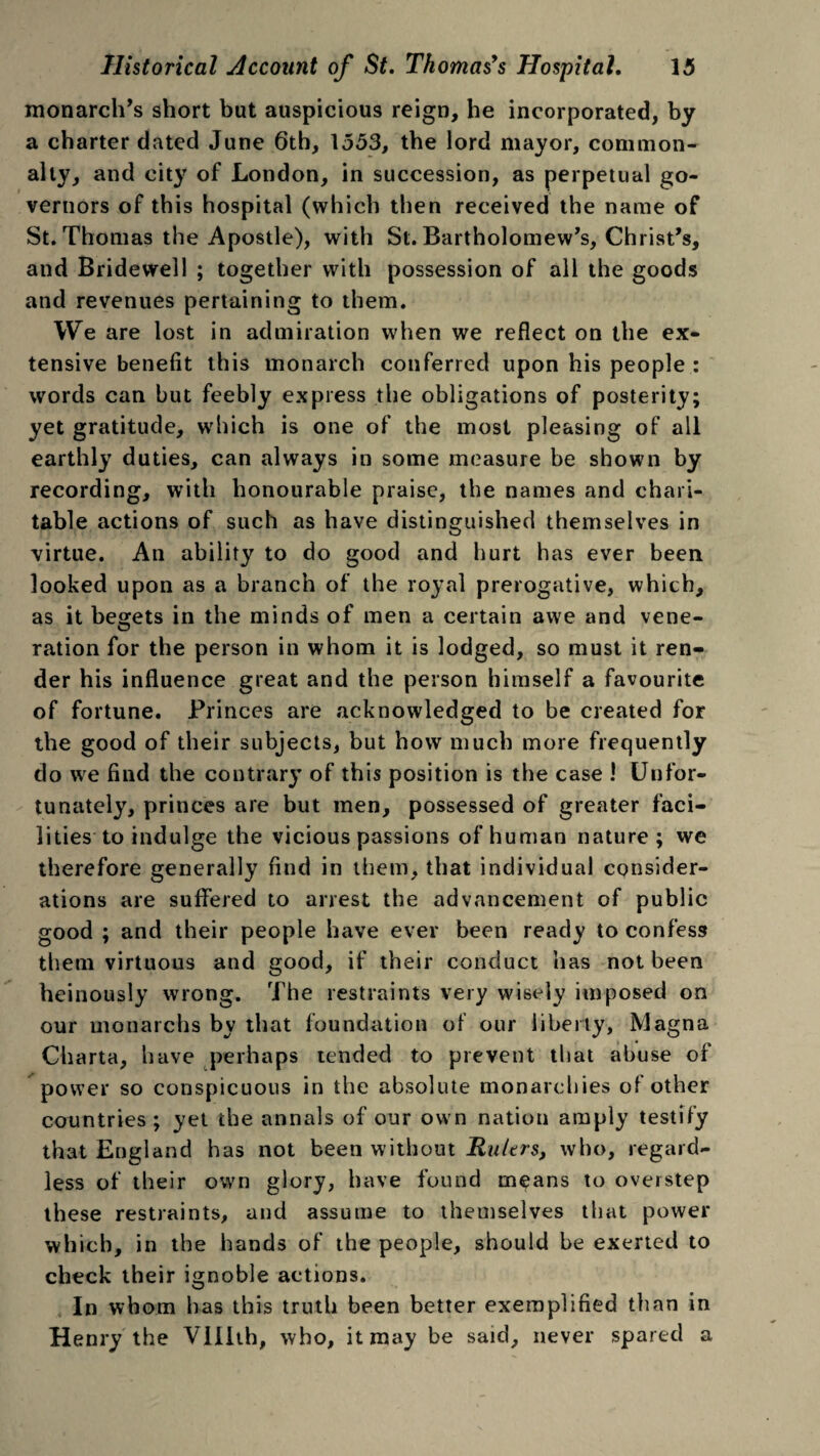 monarch’s short but auspicious reign, he incorporated, by a charter dated June 6th, 1553, the lord mayor, common¬ alty, and city of London, in succession, as perpetual go¬ vernors of this hospital (which then received the name of St. Thomas the Apostle), with St. Bartholomew’s, Christ’s, and Bridewell ; together with possession of all the goods and revenues pertaining to them. We are lost in admiration when we reflect on the ex¬ tensive benefit this monarch conferred upon his people : words can but feebly express the obligations of posterity; yet gratitude, which is one of the most pleasing of all earthly duties, can always in some measure be shown by recording, with honourable praise, the names and chari¬ table actions of such as have distinguished themselves in virtue. An ability to do good and hurt has ever been looked upon as a branch of the royal prerogative, which, as it begets in the minds of men a certain awe and vene¬ ration for the person in whom it is lodged, so must it ren¬ der his influence great and the person himself a favourite of fortune. Princes are acknowledged to be created for the good of their subjects, but how much more frequently do we find the contrary of this position is the case ! Unfor¬ tunately, princes are but men, possessed of greater faci¬ lities to indulge the vicious passions of human nature; we therefore generally find in them, that individual consider¬ ations are suffered to arrest the advancement of public good ; and their people have ever been ready to confess them virtuous and good, if their conduct has not been heinously wrong. The restraints very wisely imposed on our monarchs by that foundation of our liberty, Magna Charta, have perhaps tended to prevent that abuse of power so conspicuous in the absolute monarchies of other countries; yet the annals of our own nation amply testify that England has not been without Rulers, who, regard¬ less of their own glory, have found means to overstep these restraints, and assume to themselves that power which, in the hands of the people, should be exerted to check their ignoble actions. In whom has this truth been better exemplified than in Henry the VHIth, who, it may be said, never spared a