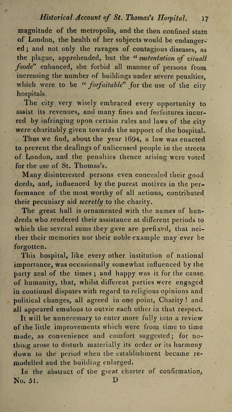 magnitude of the metropolis, and the then confined state of London, the health of her subjects would be endanger¬ ed ; and not only the ravages of contagious diseases, as the plague, apprehended, but the “ sustentation of vituall foode” enhanced, she forbid all manner of persons from increasing the number of buildings under severe penalties, which were to be u forfait able for the use of the city hospitals, The city very wisely embraced every opportunity to assist its revenues, and many fines and forfeitures incur¬ red by infringing upon certain rules and laws of the city were charitably given towards the support of the hospital. Thus we find, about the year 1694, a law was enacted to prevent the dealings of unlicensed people in the streets of London, and the penalties thence arising were voted for the use of St. Thomas’s. Many disinterested persons even concealed their good deeds, and, influenced by the purest motives in the per¬ formance of the most worthy of all actions, contributed their pecuniary aid secretly to the charity. The great hall is ornamented with the names of hun¬ dreds who rendered their assistance at different periods to which the several sums they gave are prefixed, that nei¬ ther their memories nor their noble example may ever be forgotten. Th is hospital, like every other institution of national importance, was occasionally somewhat influenced by the party zeal of the times ; and happy was it for the cause of humanity, that, whilst different parties were engaged in continual disputes with regard to religious opinions and political changes, all agreed in one point. Charity ! and all appeared emulous to outvie each other in that respect. It will be unnecessary to enter more fully into a review of the little improvements which were from time to time made, as convenience and comfort suggested; for no¬ thing arose to disturb materially its order or its harmony down to the period when the establishment became re¬ modelled and the building enlarged. In the abstract of the great charter of confirmation. No. 51. D