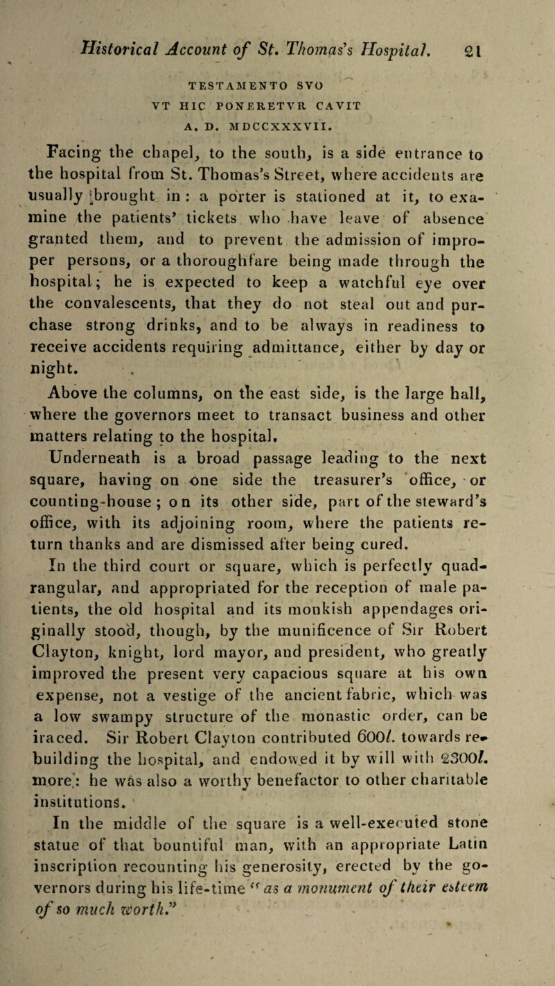 TESTAJIENTO SVO VT HIC POXERETVR CAVIT A. D. MDCCXXXVII. Facing the chapel, to the south, is a side entrance to the hospital from St. Thomas’s Street, where accidents are usually ^brought in : a porter is stationed at it, to exa¬ mine the patients’ tickets who have leave of absence granted them, and to prevent the admission of impro¬ per persons, or a thoroughfare being made through the hospital; he is expected to keep a watchful eye over the convalescents, that they do not steal out and pur¬ chase strong drinks, and to be always in readiness to receive accidents requiring admittance, either by day or night. Above the columns, on the east side, is the large hall, where the governors meet to transact business and other matters relating to the hospital. Underneath is a broad passage leading to the next square, having on one side the treasurer’s office, or counting-house; on its other side, part of the steward’s office, with its adjoining room, where the patients re¬ turn thanks and are dismissed after being cured. In the third court or square, which is perfectly quad¬ rangular, and appropriated for the reception of male pa¬ tients, the old hospital and its monkish appendages ori¬ ginally stood, though, by the munificence of Sir Robert Clayton, knight, lord mayor, and president, who greatly improved the present very capacious square at his own expense, not a vestige of the ancient fabric, which was a low swampy structure of the monastic order, can be iraced. Sir Robert Clayton contributed 600/. towards re* building the hospital, and endowed it by will with 2300/. more: he was also a worthy benefactor to other charitable institutions. In the middle of the square is a well-exef uted stone statue of that bountiful man, with an appropriate Latin inscription recounting his generosity, erected by the go¬ vernors during his life-time “as a monument of their esteem of so much worth”