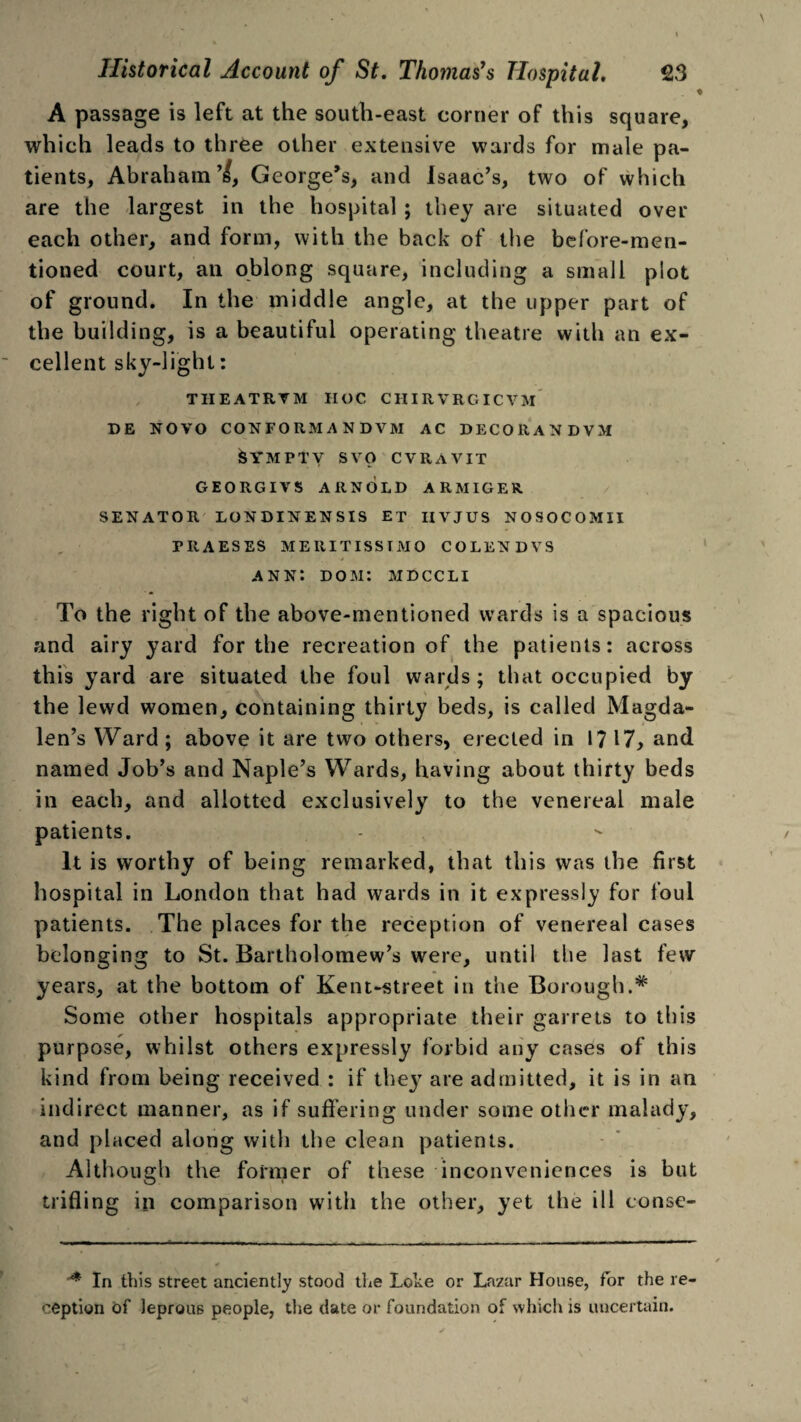 A passage is left at the south-east corner of this square, which leads to three other extensive wards for male pa¬ tients, Abraham’I, George’s, and Isaac’s, two of which are the largest in the hospital; they are situated over each other, and form, with the back of the before-men¬ tioned court, an oblong square, including a small plot of ground. In the middle angle, at the upper part of the building, is a beautiful operating theatre with an ex¬ cellent sky-light: TIIEATRVM HOC CHIRVRGICVM DE NOVO CONFORM A N DVM AC DECO RAN DVM h’MPTV SVO CVRAVIT GEORGIYS ARNOLD ARMIGER SENATOR LONDINENSIS ET IIVJUS NOSOCOMII PIIAESES MERITISSIMO COLENDVS ann: dom: mdccli To the right of the above-mentioned wards is a spacious and airy yard for the recreation of the patients: across this yard are situated the foul wards; that occupied by the lewd women, containing thirty beds, is called Magda¬ len’s Ward; above it are two others, erected in 1? 17, and named Job’s and Naple’s Wards, having about thirty beds in each, and allotted exclusively to the venereal male patients. It is worthy of being remarked, that this was the first hospital in London that had wards in it expressly for foul patients. The places for the reception of venereal cases belonging to St. Bartholomew’s were, until the last few years, at the bottom of Kent-street in the Borough.# Some other hospitals appropriate their garrets to this purpose, whilst others expressly forbid any cases of this kind from being received : if the}^ are admitted, it is in an indirect manner, as if suffering under some other malady, and placed along with the clean patients. Although the former of these inconveniences is but trifling in comparison with the other, yet the ill conse- In this street anciently stood the Loke or Lazar House, for the re¬ ception of leprous people, the date or foundation of which is uncertain.