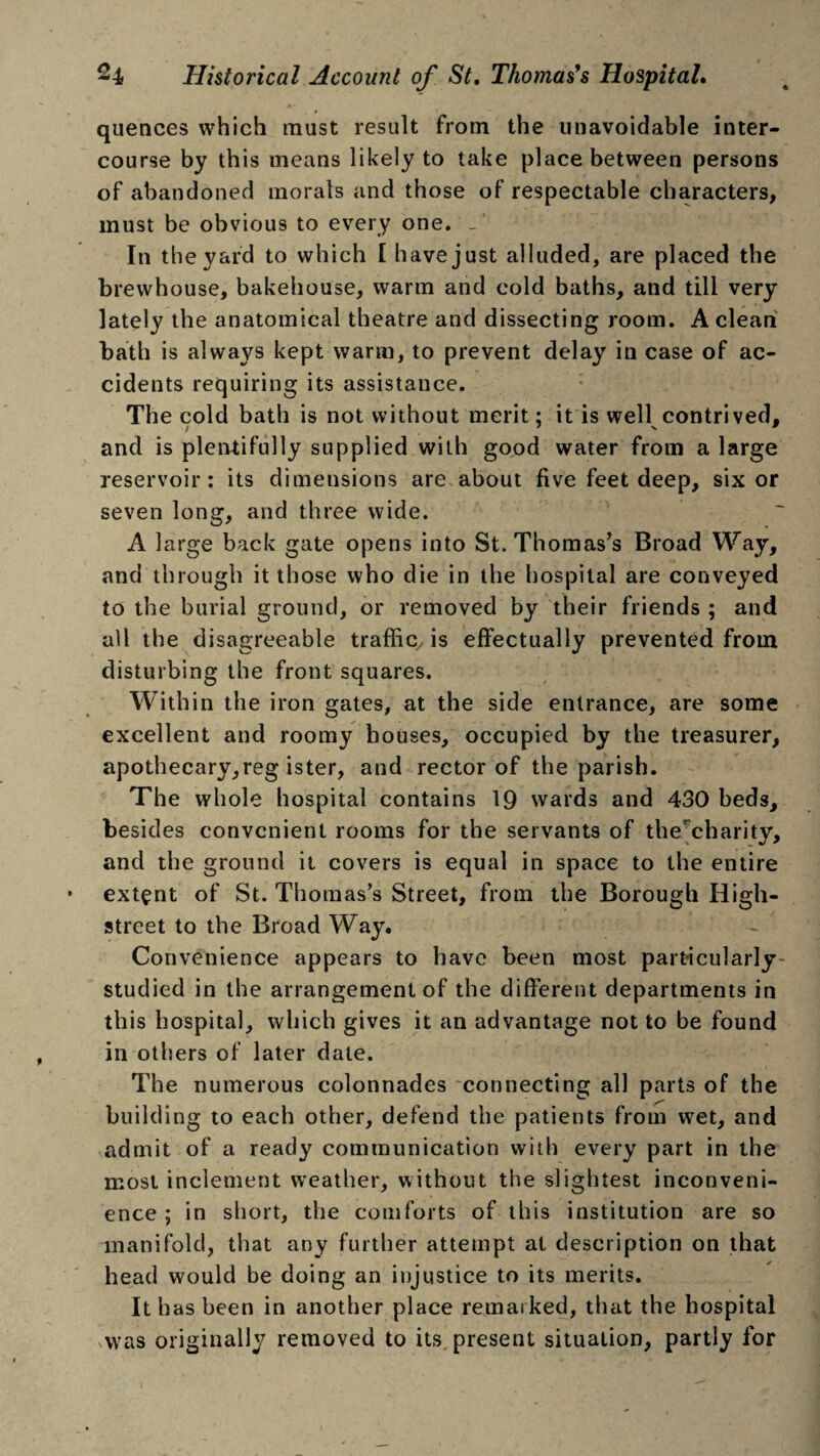 quences which must result from the unavoidable inter¬ course by this means likely to take place between persons of abandoned morals and those of respectable characters, must be obvious to every one. In the yard to which [ have just alluded, are placed the brewhouse, bakehouse, warm and cold baths, and till very lately the anatomical theatre and dissecting room. A clean bath is always kept warm, to prevent delay in case of ac¬ cidents requiring its assistance. The cold bath is not without merit: it is well contrived, and is plentifully supplied with good water from a large reservoir: its dimensions are about five feet deep, six or seven long, and three wide. A large back gate opens into St. Thomas’s Broad Way, and through it those who die in the hospital are conveyed to the burial ground, or removed by their friends ; and all the disagreeable traffic, is effectually prevented from disturbing the front squares. Within the iron gates, at the side entrance, are some excellent and roomy houses, occupied by the treasurer, apothecary,reg ister, and rector of the parish. The whole hospital contains 19 wards and 430 beds, besides convenient rooms for the servants of the charitv, and the ground it covers is equal in space to the entire extent of St. Thomas’s Street, from the Borough High- street to the Broad Way. Convenience appears to have been most particularly studied in the arrangement of the different departments in this hospital, which gives it an advantage not to be found in others of later date. The numerous colonnades connecting all parts of the building to each other, defend the patients from wet, and admit of a ready communication with every part in the most inclement weather, without the slightest inconveni¬ ence ; in short, the comforts of this institution are so manifold, that any further attempt at description on that head would be doing an injustice to its merits. It has been in another place remarked, that the hospital was originally removed to its present situation, partly for