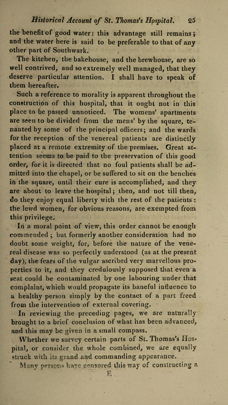 the benefit of good water: this advantage still remains; and the water here is said to be preferable to that of any other part of Southwark. The kitchen, the bakehouse, and the brewhouse, are so well contrived, and so extremely well managed, that they deserve particular attention. I shall have to speak of them hereafter. Such a reference to morality is apparent throughout the construction of this hospital, that it ought not in this place to be passed unnoticed. The womens’ apartments are seen to be divided from the mens’ by the square, te¬ nanted by some of the principal officers; and the wards for the reception of the venereal patients are distinctly placed at a remote extremity of the premises. Great at¬ tention seems to be paid to the preservation of this good order, for it is directed that no foul patients shall be ad¬ mitted into the chapel, or be suffered to sit on the benches in the square, until their cure is accomplished, and they are about to leave the hospital; then, and not till then, do they enjoy equal liberty with the rest of the patients : the lewd women, for obvious reasons, are exempted from this privilege. In a moral point of view, this order cannot be enough commended ; but formerly another consideration had no doubt some weight, for, before the nature of the vene¬ real disease was so perfectly understood (as at the present day), the fears of the vulgar ascribed very marvellous pro¬ perties to it, and they credulously supposed that even a seat could be contaminated by one labouring under that complaint, which would propagate its baneful influence to a healthy person simply by the contact of a part freed from the intervention of external covering. In reviewing the preceding pages, we are naturally brought to a brief conclusion of what has been advanced, and this may be given in a small compass. Whether we survey certain parts of St. Thomas’s Hos¬ pital, or consider the whole combined, we are equally struck with its grand and commanding appearance. Many persons have censured this way of constructing a E\