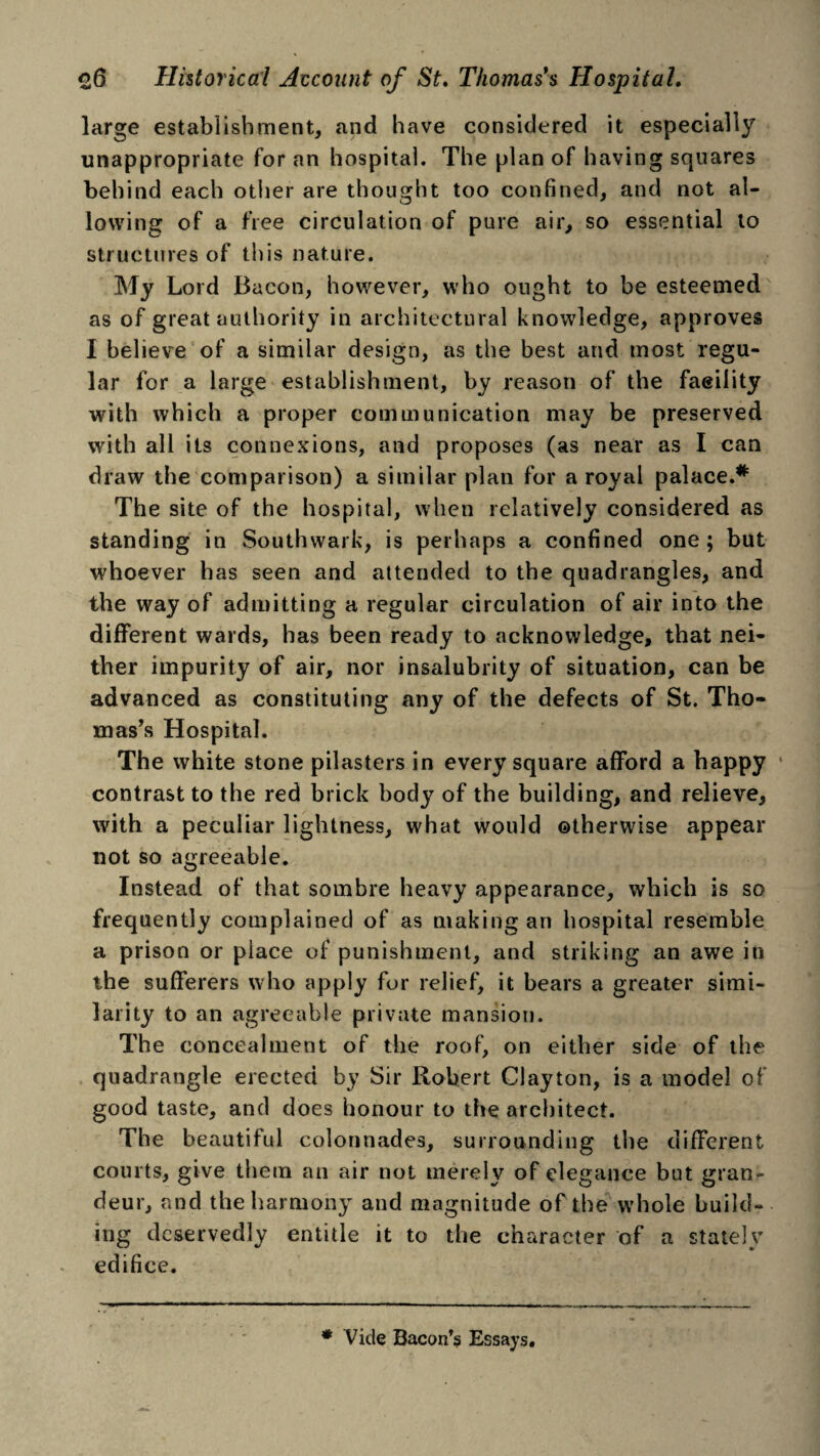large establishment, and have considered it especially unappropriate for an hospital. The plan of having squares behind each other are thought too confined, and not al¬ lowing of a free circulation of pure air, so essential to structures of this nature. My Lord Bacon, however, who ought to be esteemed as of great authority in architectural knowledge, approves I believe of a similar design, as the best and most regu¬ lar for a large establishment, by reason of the faeility with which a proper communication may be preserved with all its connexions, and proposes (as near as I can draw the comparison) a similar plan for a royal palace.* The site of the hospital, when relatively considered as standing in Southwark, is perhaps a confined one; but whoever has seen and attended to the quadrangles, and the way of admitting a regular circulation of air into the different wards, has been ready to acknowledge, that nei¬ ther impurity of air, nor insalubrity of situation, can be advanced as constituting any of the defects of St. Tho¬ mas’s Hospital. The white stone pilasters in every square afford a happy contrast to the red brick body of the building, and relieve, with a peculiar lightness, what would otherwise appear not so agreeable. Instead of that sombre heavy appearance, which is so frequently complained of as making an hospital resemble a prison or place of punishment, and striking an awe in the sufferers who apply for relief, it bears a greater simi¬ larity to an agreeable private mansion. The concealment of the roof, on either side of the quadrangle erected by Sir Robert Clayton, is a model of good taste, and does honour to the architect. The beautiful colonnades, surrounding the different courts, give them an air not merely of elegance but gran¬ deur, and the harmony and magnitude of the whole build¬ ing deservedly entitle it to the character of a stately edifice. * Vide Bacon’s Essays.