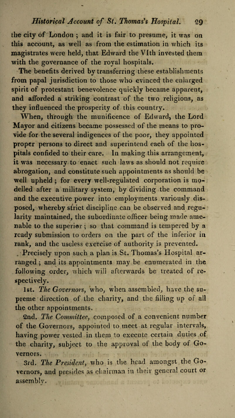 the city of London ; and it is fair to presume, it was on this account, as well as from the estimation in which its magistrates were held, that Edward the Vlth invested them with the governance of the royal hospitals. The benefits derived by transferring these establishments from papal jurisdiction to those who evinced the enlarged spirit of protestant benevolence quickly became apparent, and afforded a striking contrast of the two religions, as they influenced the prosperity of this country. When, through the munificence of Edward, the Lord Mayor and citizens became possessed of the means to pro¬ vide for the several indigences of the poor, they appointed proper persons to direct and superintend each of the hos¬ pitals confided to their care. In making this arrangement, it was necessary to enact such laws as should not require abrogation, and constitute such appointments as should be well upheld ; for every well-regulated corporation is mo¬ delled after a military system, by dividing the command and the executive power into employments variously dis¬ posed, whereby strict discipline can be observed and regu¬ larity maintained, the subordinate officer being made ame¬ nable to the superior; so that command is tempered by a ready submission to orders on the part of the inferior in rank, and the useless exercise of authority is prevented. . Precisely upon such a plan is St. Thomas’s Hospital ar¬ ranged ; and its appointments may be enumerated in the following order, which will afterwards be treated of re¬ spectively. 1st. The Governors, who, when assembled, have the su¬ preme direction of the charity, and the filling up of all the other appointments, 2nd. The Committee, composed of a convenient number of the Governors, appointed to meet at regular intervals, having power vested in them to execute certain duties of the charity, subject to the approval of the body of Go¬ vernors. 3rd. The President, who is the head amongst the Go¬ vernors, and presides as chairman in their general court or assemblv.