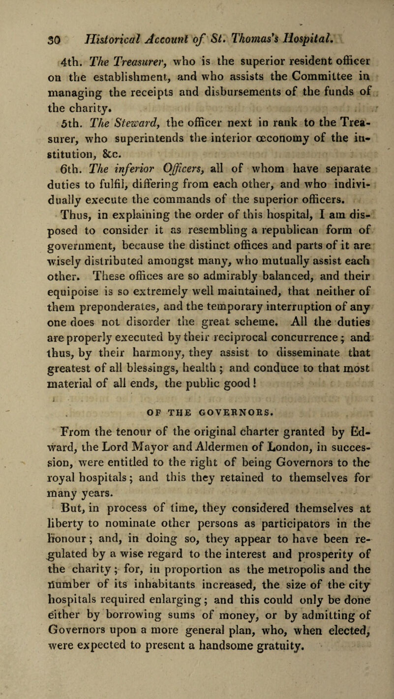 4th. The Treasurer, who is the superior resident officer on the establishment, and who assists the Committee in managing the receipts and disbursements of the funds of the charity. 5th. The Steward, the officer next in rank to the Trea¬ surer, who superintends the interior ceconomy of the in¬ stitution, See. 6th. The inferior Officers, all of whom have separate duties to fulfil, differing from each other, and who indivi¬ dually execute the commands of the superior officers. Thus, in explaining the order of this hospital, I am dis¬ posed to consider it as resembling a republican form of government, because the distinct offices and parts of it are wisely distributed amongst many, who mutually assist each other. These offices are so admirably balanced, and their equipoise is so extremely well maintained, that neither of them preponderates, and the temporary interruption of any one does not disorder the great scheme. All the duties are properly executed by their reciprocal concurrence; and thus, by their harmony, they assist to disseminate that greatest of all blessings, health ; and conduce to that most material of all ends, the public good 1 t Ji-. : . •. i OF THE GOVERNORS. From the tenour of the original charter granted by Ed¬ ward, the Lord Mayor and Aldermen of London, in succes¬ sion, were entitled to the right of being Governors to the royal hospitals; and this they retained to themselves for many years. But, in process of time, they considered themselves at liberty to nominate other persons as participators in the honour; and, in doing so, they appear to have been re¬ gulated by a wise regard to the interest and prosperity of the charity; for, in proportion as the metropolis and the Humber of its inhabitants increased, the size of the city hospitals required enlarging; and this could only be done either by borrowing sums of money, or by admitting of Governors upon a more general plan, who, when elected, were expected to present a handsome gratuity.