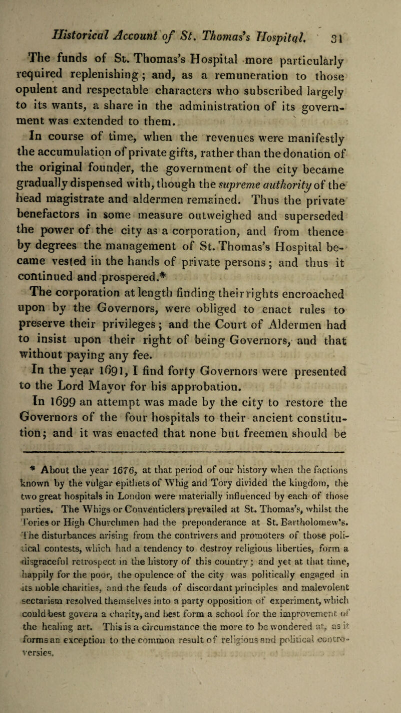 The funds of St. Thomas’s Hospital more particularly required replenishing; and, as a remuneration to those opulent and respectable characters who subscribed largely to its wants, a share in the administration of its govern¬ ment was extended to them. In course of time, when the revenues were manifestly the accumulation of private gifts, rather than the donation of the original founder, the government of the city became gradually dispensed with, though the supreme authority of the head magistrate and aldermen remained. Thus the private benefactors in some measure outweighed and superseded the power of the city as a corporation, and from thence by degrees the management of St. Thomas’s Hospital be¬ came vested in the hands of private persons; and thus it continued and prospered.* The corporation at length finding their rights encroached upon by the Governors, wrere obliged to enact rules to preserve their privileges; and the Court of Aldermen had to insist upon their right of being Governors, and that without paying any fee. In the year 1691, I find forty Governors were presented to the Lord Mayor for his approbation. In 1699 an attempt was made by the city to restore the Governors of the four hospitals to their ancient constitu¬ tion; and it was enacted that none but freemen should be * About the year 1676, at that period of our history when the factions known by the vulgar epithets of Whig and Tory divided the kingdom, the two great hospitals in London were materially influenced by each of those parties. The Whigs or Conventiclers prevailed at St. Thomas's, whilst the lories or High Churchmen had the preponderance at St.Bartholomew’s. The disturbances arising from the contrivers and promoters of those poli¬ tical contests, which had a tendency to destroy religious liberties, form a disgraceful retrospect in the history of this country; and yet at that time, happily for the poor, the opulence of the city was politically engaged in ds noble charities, and the feuds of discordant principles and malevolent sectarism resolved themselves into a party opposition of experiment, which could best govern a charity, and best form a school for the improvement of the healing art. This is a circumstance the more to be wondered at, as it formsan exception to the common result of religious and political contro¬ versies.
