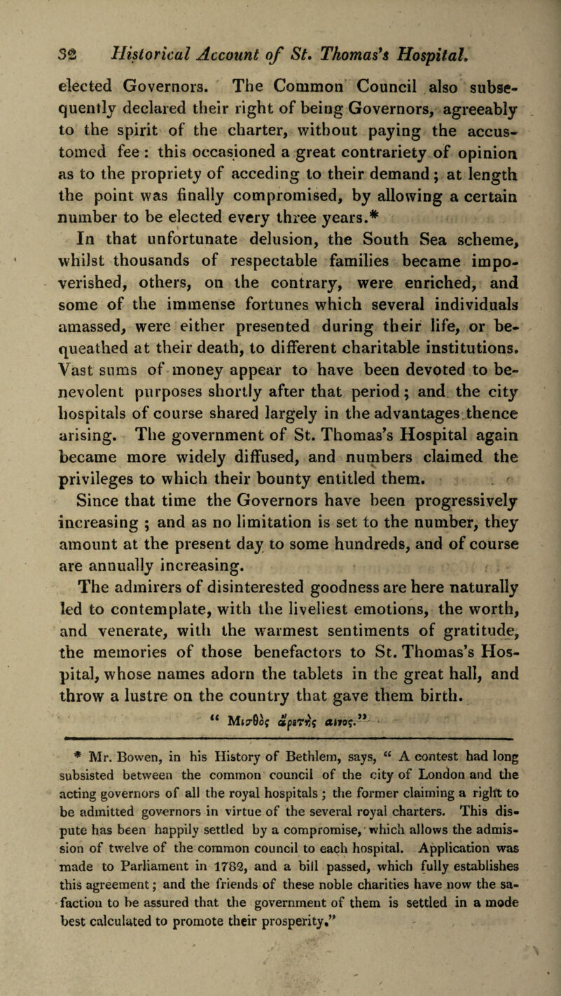 elected Governors. The Common Council also subse¬ quently declared their right of being Governors, agreeably to the spirit of the charter, without paying the accus¬ tomed fee : this occasioned a great contrariety of opinion as to the propriety of acceding to their demand; at length the point was finally compromised, by allowing a certain number to be elected every three years.* In that unfortunate delusion, the South Sea scheme, whilst thousands of respectable families became impo¬ verished, others, on the contrary, were enriched, and some of the immense fortunes which several individuals amassed, were either presented during their life, or be¬ queathed at their death, to different charitable institutions. Vast sums of money appear to have been devoted to be¬ nevolent purposes shortly after that period; and the city hospitals of course shared largely in the advantages thence arising. The government of St. Thomas’s Hospital again became more widely diffused, and numbers claimed the privileges to which their bounty entitled them. Since that time the Governors have been progressively increasing ; and as no limitation is set to the number, they amount at the present day to some hundreds, and of course are annually increasing. The admirers of disinterested goodness are here naturally led to contemplate, with the liveliest emotions, the worth, and venerate, with the warmest sentiments of gratitude, the memories of those benefactors to St. Thomas’s Hos¬ pital, whose names adorn the tablets in the great hall, and throw a lustre on the country that gave them birth. * Mr. Bowen, in his History of Bethlem, says, “ A contest had long subsisted between the common council of the city of London and the acting governors of all the royal hospitals ; the former claiming a right to be admitted governors in virtue of the several royal charters. This dis¬ pute has been happily settled by a compromise, which allows the admis¬ sion of twelve of the common council to each hospital. Application was made to Parliament in 1782, and a bill passed, which fully establishes this agreement; and the friends of these noble charities have now the sa- factiou to he assured that the government of them is settled in a mode best calculated to promote their prosperity,”