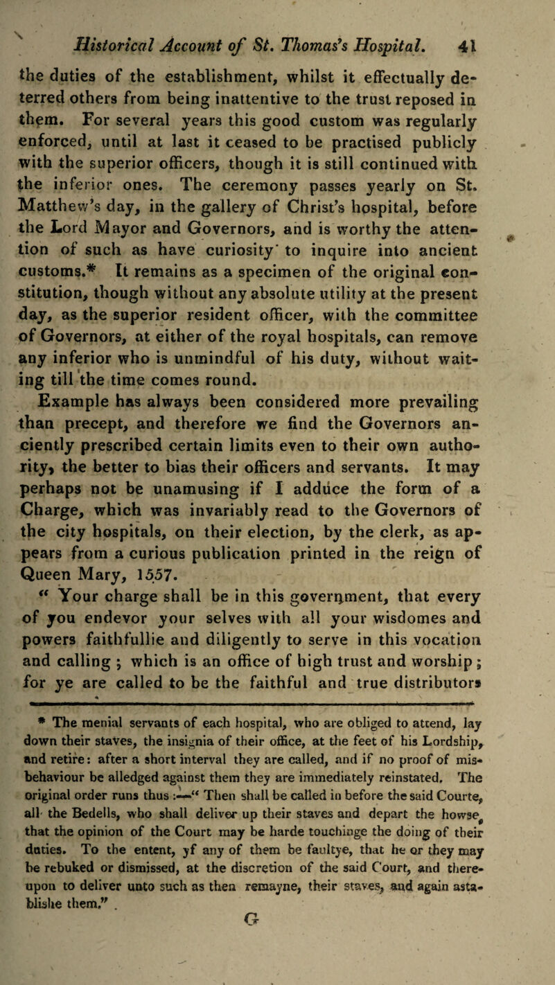 the duties of the establishment, whilst it effectually de¬ terred others from being inattentive to the trust reposed in them. For several years this good custom was regularly enforced, until at last it ceased to be practised publicly with the superior officers, though it is still continued with, the inferior ones. The ceremony passes yearly on St. Matthew’s day, in the gallery of Christ’s hospital, before the Lord Mayor and Governors, and is worthy the atten¬ tion of such as have curiosity' to inquire into ancient customs.* It remains as a specimen of the original con¬ stitution, though without any absolute utility at the present day, as the superior resident officer, with the committee of Governors, at either of the royal hospitals, can remove any inferior who is unmindful of his duty, without wait¬ ing till the time comes round. Example has always been considered more prevailing than precept, and therefore we find the Governors an¬ ciently prescribed certain limits even to their own autho¬ rity, the better to bias their officers and servants. It may perhaps not be unamusing if I adduce the form of a Charge, which was invariably read to the Governors of the city hospitals, on their election, by the clerk, as ap¬ pears from a curious publication printed in the reign of Queen Mary, 1557. “ Your charge shall be in this government, that every of you endevor your selves with all your wisdomes and powers faithfullie and diligently to serve in this vocation and calling ; which is an office of high trust and worship; for ye are called to be the faithful and true distributors * \ # The menial servants of each hospital, who are obliged to attend, lay down their staves, the insignia of their office, at the feet of his Lordship, and retire: after a short interval they are called, and if no proof of mis¬ behaviour be alledged against them they are immediately reinstated. The original order runs thus >u Then shall be called in before the said Courte, all the Bedells, who shall deliver up their staves and depart the howse^ that the opinion of the Court may be harde touchinge the doing of their deities. To the entent, yf any of them be faultye, that be or they may be rebuked or dismissed, at the discretion of the said Court, and there¬ upon to deliver unto such as then remayne, their staves, and again asta- blishe them . G