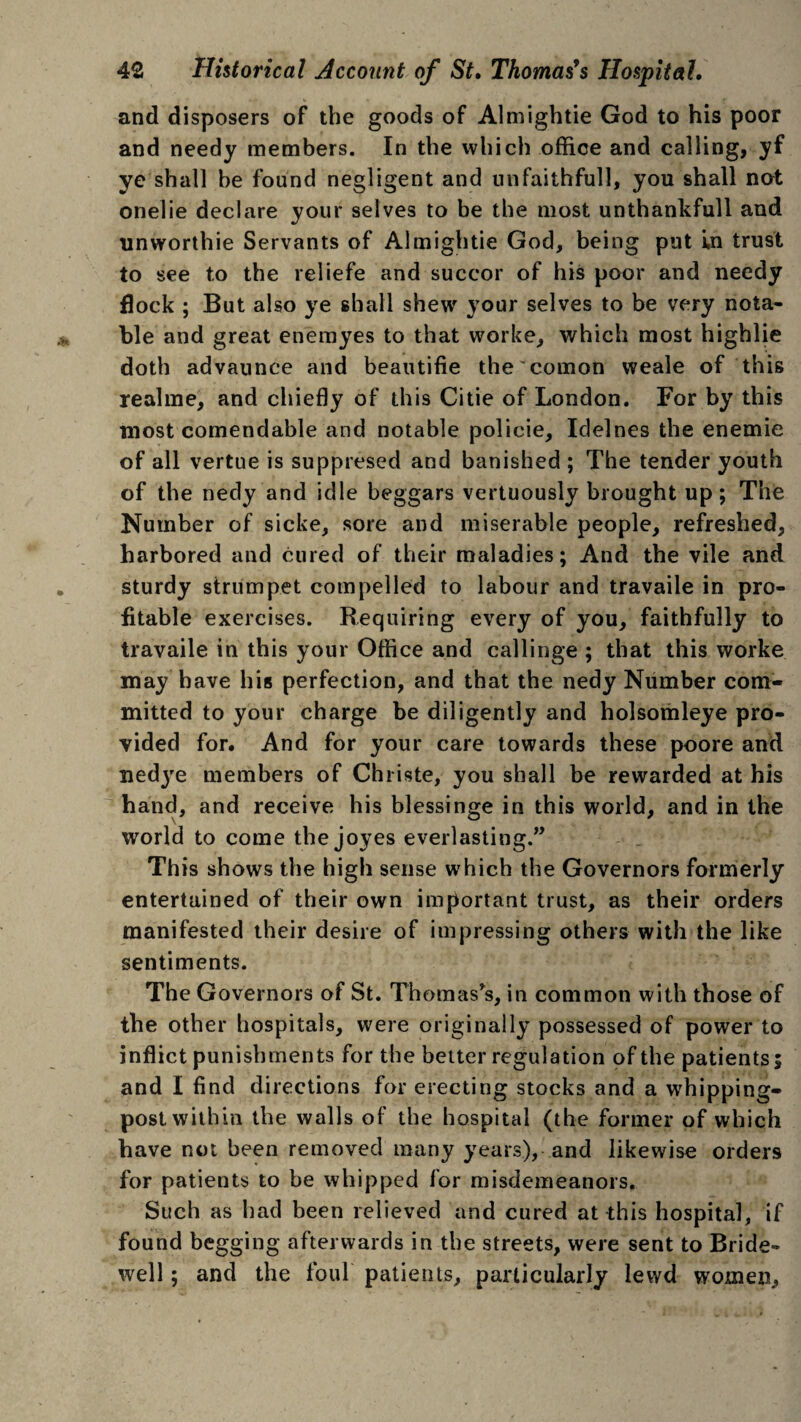 and disposers of the goods of Almightie God to his poor and needy members. In the which office and calling, yf ye shall he found negligent and unfaithful], you shall not onelie declare your selves to be the most unthankfull and unworthie Servants of Almightie God, being put Ln trust to see to the reliefe and succor of his poor and needy flock ; But also ye shall shew your selves to be very nota¬ ble and great enemyes to that worke, which most highlie doth advaunce and beautifie the comon weale of this realme, and chiefly of this Citie of London. For by this most comendable and notable policie, Idelnes the enemie of all vertue is suppresed and banished ; The tender youth of the nedy and idle beggars vertuously brought up; The Number of sicke, sore and miserable people, refreshed, harbored and cured of their maladies; And the vile and sturdy strumpet compelled to labour and travaile in pro¬ fitable exercises. Requiring every of you, faithfully to travaile in this your Office and callinge ; that this worke may have his perfection, and that the nedy Number com¬ mitted to your charge be diligently and holsomleye pro¬ vided for. And for your care towards these poore and nedjre members of Christe, you shall be rewarded at his hand, and receive his blessinge in this world, and in the world to come the joyes everlasting.” This shows the high sense which the Governors formerly entertained of their own important trust, as their orders manifested their desire of impressing others with the like sentiments. The Governors of St. Thomas’s, in common with those of the other hospitals, were originally possessed of power to inflict punishments for the better regulation of the patients; and I find directions for erecting stocks and a whipping¬ post within the walls of the hospital (the former of which have not been removed many years), and likewise orders for patients to be whipped for misdemeanors. Such as had been relieved and cured at this hospital, if found begging afterwards in the streets, were sent to Bride¬ well ; and the foul patients, particularly lewd women.
