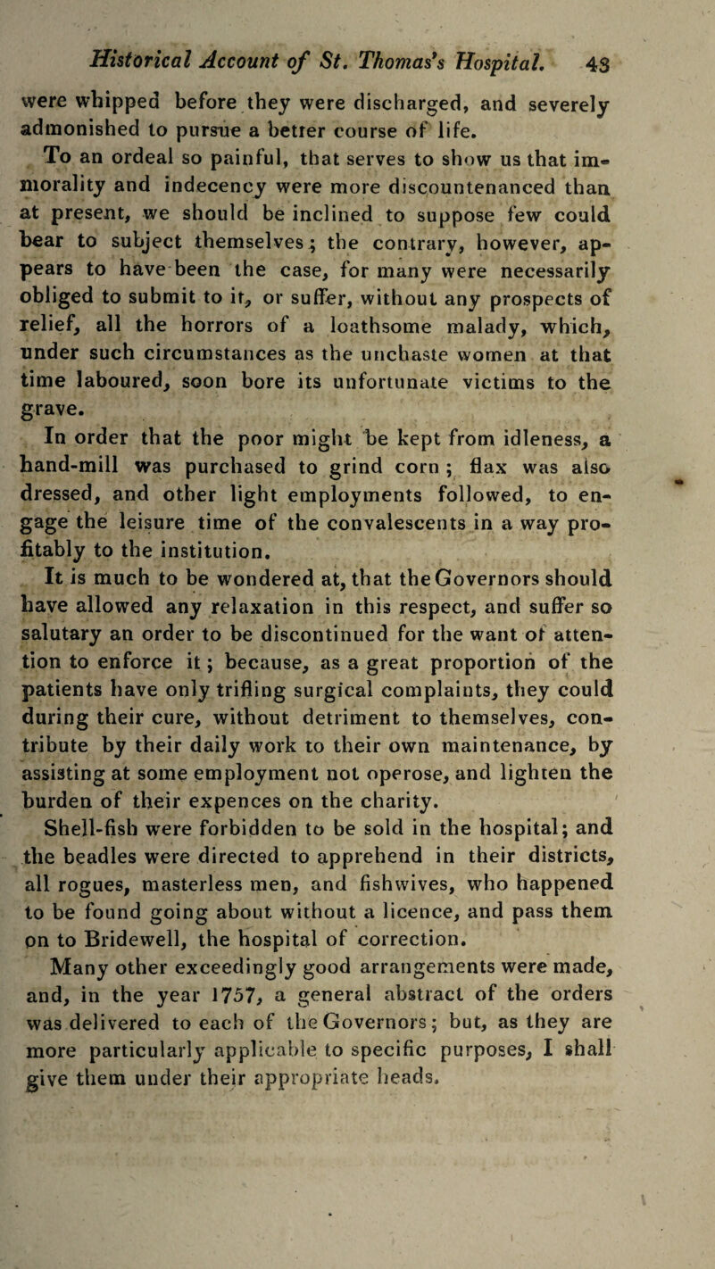 were whipped before they were discharged, and severely admonished to pursue a better course of life. To an ordeal so painful, that serves to show us that im« morality and indecency were more discountenanced than at present, we should be inclined to suppose few could bear to subject themselves^ the contrary, however, ap¬ pears to have been the case, for many were necessarily obliged to submit to it, or suffer, without any prospects of relief, all the horrors of a loathsome malady, which, under such circumstances as the unchaste women at that time laboured, soon bore its unfortunate victims to the grave. In order that the poor might be kept from idleness, a hand-mill was purchased to grind corn ; flax was also dressed, and other light employments followed, to en¬ gage the leisure time of the convalescents in a way pro¬ fitably to the institution. It is much to be wondered at, that the Governors should have allowed any relaxation in this respect, and suffer so salutary an order to be discontinued for the want of atten¬ tion to enforce it; because, as a great proportion of the patients have only trifling surgical complaints, they could during their cure, without detriment to themselves, con¬ tribute by their daily work to their own maintenance, by assisting at some employment not operose, and lighten the burden of their expences on the charity. Shell-fish were forbidden to be sold in the hospital; and the beadles were directed to apprehend in their districts, all rogues, masterless men, and fishwives, who happened to be found going about without a licence, and pass them on to Bridewell, the hospital of correction. Many other exceedingly good arrangements were made, and, in the year 1757, a general abstract of the orders was delivered to each of the Governors; but, as they are more particularly applicable to specific purposes, I shall give them under their appropriate heads.