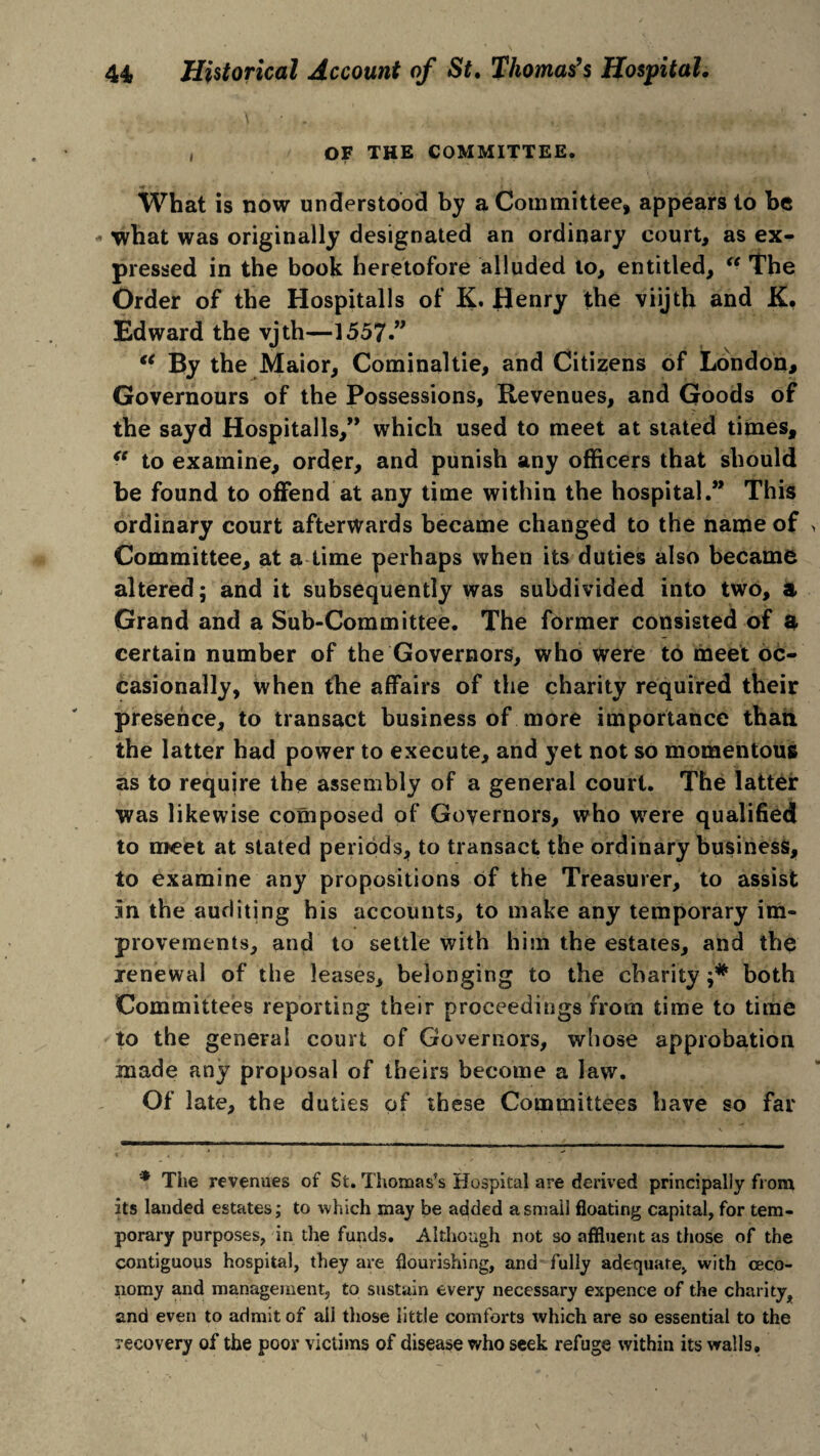 , OF THE COMMITTEE. What is now understood by a Committee, appears to be - what was originally designated an ordinary court, as ex¬ pressed in the book heretofore alluded to, entitled, “ The Order of the Hospitalls of K. Henry the viijth and K* Edward the vjth—1557.” “ By the Maior, Cominaltie, and Citizens of London, Governours of the Possessions, Revenues, and Goods of the sayd Hospitalls,” which used to meet at stated times, “ to examine, order, and punish any officers that should be found to offend at any time within the hospital.” This ordinary court afterwards became changed to the name of Committee, at a time perhaps when its duties also became altered; and it subsequently was subdivided into two, a Grand and a Sub-Committee. The former consisted of a certain number of the Governors, who were to meet oc¬ casionally, when the affairs of the charity required their presence, to transact business of more importance than the latter had power to execute, and yet not so momentous as to require the assembly of a general court. The latter was likewise composed of Governors, who were qualified to meet at stated periods, to transact the ordinary business, to examine any propositions of the Treasurer, to assist in the auditing his accounts, to make any temporary im¬ provements, and to settle with him the estates, and the renewal of the leases, belonging to the charity both Committees reporting their proceedings from time to time to the general court of Governors, whose approbation made any proposal of theirs become a law. Of late, the duties of these Committees have so far * The revenues of St. Thomas’s Hospital are derived principally from its landed estates; to which may be added a small floating capital, for tem¬ porary purposes, in the funds. Although not so affluent as those of the contiguous hospital, they are flourishing, and fully adequate, with ceco- nomy and management, to sustain every necessary expence of the charity, and even to admit of all those little comforts which are so essential to the recovery of the poor victims of disease who seek refuge within its walls.