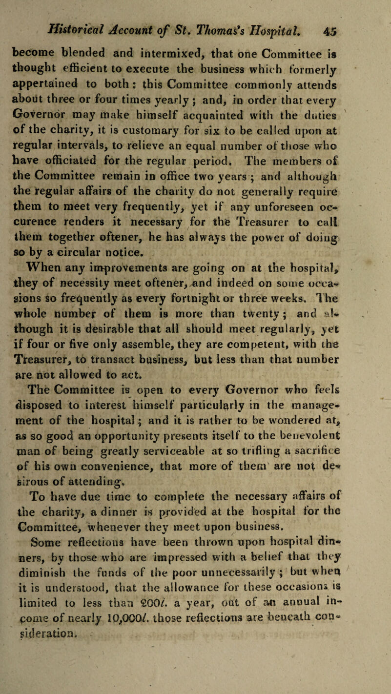 become blended and intermixed, that one Committee is thought efficient to execute the business which formerly appertained to both: this Committee commonly attends about three or four times yearly ; and, in order that every Governor may make himself acquainted with the duties of the charity, it is customary for six to be called upon at regular intervals, to relieve an equal number of those who have officiated for the regular period. The members of the Committee remain in office two years ; and although the regular affairs of the charity do not generally require them to meet very frequently, yet if any unforeseen oc¬ curence renders it necessary for the Treasurer to call them together oftener, he has always the power of doing so by a circular notice. When any improvements are going on at the hospital, they of necessity meet oftener, and indeed on some occa¬ sions so frequently as every fortnight or three weeks. The whole number of them is more than twenty; and al¬ though it is desirable that all should meet regularly, yet if four or five only assemble, they are competent, with the Treasurer, to transact business, but less than that number are not allowed to act. The Committee is open to every Governor who feels disposed to interest himself particularly in the manage¬ ment of the hospital; and it is rather to be wondered at, as so good an opportunity presents itself to the benevolent man of being greatly serviceable at so trifling a sacrifice pf his own convenience, that more of them are not de^ sirous of attending. To have due time to complete the necessary affairs of the charity, a dinner is provided at the hospital for the Committee, whenever they meet upon business. Some reflections have been thrown upon hospital din¬ ners, by those who are impressed with a belief that they diminish the funds of the poor unnecessarily ; but when it is understood, that the allowance for these occasions is limited to less than 200/. a year, out of an annual in¬ come of nearly 10,000/. those reflections are beneath con* sideration.