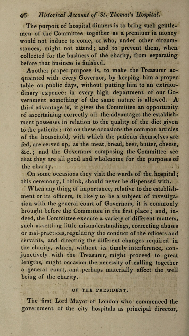 The purport of hospital dinners is to bring such gentle¬ men of the Committee together as a premium in money would not induce to come, or who, under other circum¬ stances, might not attend; and to prevent them, when collected for the business of the charity, from separating before that business is finished. Another proper purpose is, to make the Treasurer ac¬ quainted with every Governor, by keeping him a proper table on public days, without putting him to an extraor¬ dinary expence: in every high department of our Go¬ vernment something of the same nature is allowed. A third advantage is, it gives the Committee an opportunity of ascertaining correctly all the advantages the establish¬ ment possesses in relation to the quality of the diet given to the patients : for on these occasions the common articles of the household, with which the patients themselves are fed, are served up, as the meat bread, beer, butter, cheese, &c.; and the Governors composing the Committee see that they are all good and wholesome for the purposes of the charity. On some occasions they visit the wards of the hospital; this ceremony, I think, should never be dispensed with. When any thing of importance, relative to the establish¬ ment or its officers, is likely to be a subject of investiga¬ tion with the general court of Governors, it is commonly brought before the Committee in the first place ; and, in¬ deed, the Committee execute a variety of different matters, such as settling little misunderstandings, correcting abuses or mal practices, regulating the conduct of the officers and servants, and directing the different changes required in the charity, which, without its timely interference, con¬ junctively with the Treasurer, might proceed to great lengths, might occasion the necessity of calling together a general court, and perhaps materially affect the well being of the charity, OF THE PRESIDENT. The first Lord Mayor of London who commenced the government of the city hospitals as principal director.