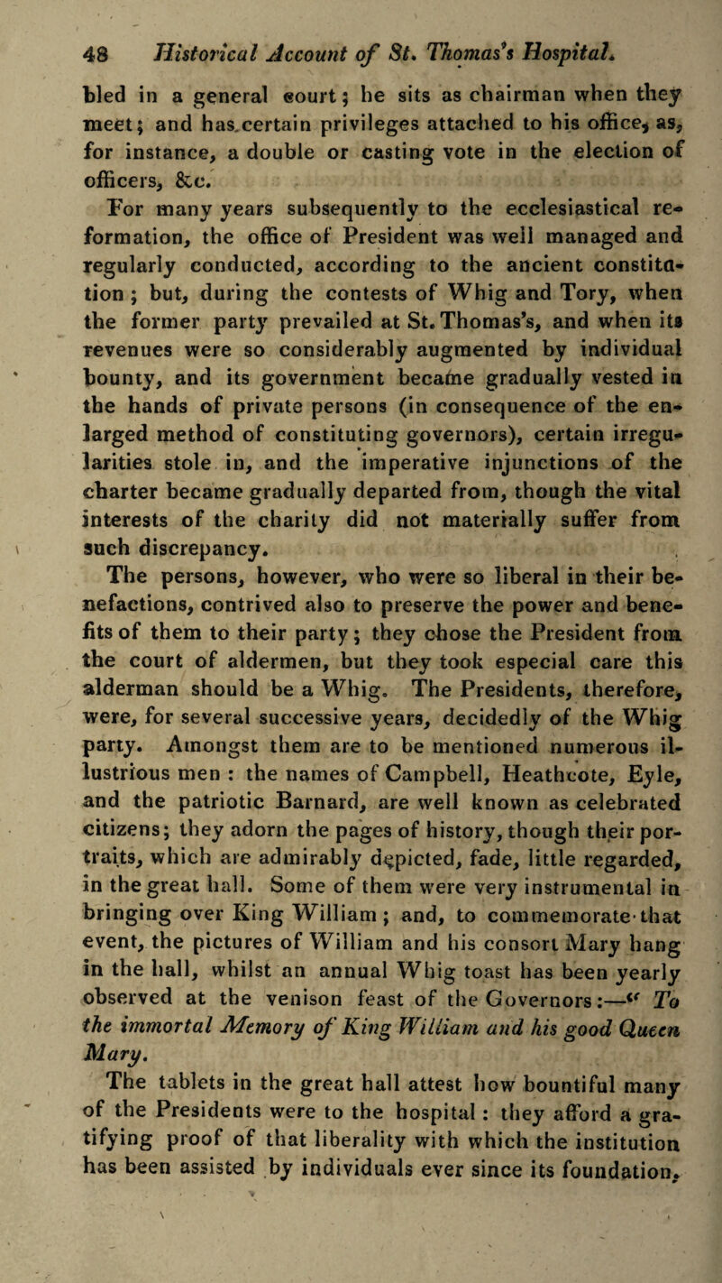 bled in a general eourt; he sits as chairman when they meet; and has.certain privileges attached to his office* as, for instance, a double or casting vote in the election of officers, &c. For many years subsequently to the ecclesiastical re¬ formation, the office of President was well managed and regularly conducted, according to the ancient constita- tion ; but, during the contests of Whig and Tory, when the former party prevailed at St. Thomas’s, and when its revenues were so considerably augmented by individual bounty, and its government became gradually vested in the hands of private persons (in consequence of the en¬ larged method of constituting governors), certain irregu¬ larities stole in, and the imperative injunctions of the charter became gradually departed from, though the vital interests of the charity did not materially suffer from such discrepancy. The persons, however, who were so liberal in their be¬ nefactions, contrived also to preserve the power and bene¬ fits of them to their party; they chose the President from the court of aldermen, but they took especial care this alderman should be a Whig. The Presidents, therefore, were, for several successive years, decidedly of the Whig party. Amongst them are to be mentioned numerous il¬ lustrious men : the names of Campbell, Heath co te, Eyle, and the patriotic Barnard, are well known as celebrated citizens; they adorn the pages of history, though their por¬ traits, which are admirably depicted, fade, little regarded, in the great hall. Some of them were very instrumental in bringing over King William ; and, to commemorate* that event, the pictures of William and his consort Mary hang in the hall, whilst an annual Whig toast has been yearly observed at the venison feast of the Governors:—i( To the immortal Altmory of King William and his good Queen The tablets in the great hall attest how bountiful many of the Presidents were to the hospital : they afford a gra¬ tifying proof of that liberality with which the institution has been assisted by individuals ever since its foundation.