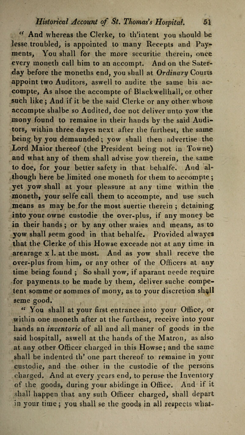 “ And whereas the Clerke, to th’intent you should be lesse troubled,, is appointed to many Recepts and Pay¬ ments, You shall for the more securitie therein, once every moneth call him to an accompt. And on the Sater- day before the moneths end, you shall at Ordinary Courts appoint two Auditors, aswell to audite the same his ac- compte, As alsoe the accompte of Blackwellhall, or other such like; And if it be the said Clerke or any other whose accompte shalbe so Audited, doe not deliver unto yow the mony found to remaine in their hands by the said Audi¬ tors, within three dayes next after the furthest, the same being by you demaunded; yow shall then advertise the Lord Maior thereof (the President being not in Towne) and what any of them shall advise yow therein, the same to doe, for your better safety in that behalfe. And al¬ though here be limited one moneth for them to accompte ; yet yow shall at your pleasure at any time within the moneth, your selfe call them to accompte, and use such means as may be for the most suertie therein ; detaining into your owne custodie the over-plus, if any money be in their hands; or by any other waies and means, as to yow shall seem good in that behalfe. Provided alwayes that the Clerke of this Howse exceade not at any time in arearage x 1. at the most. And as yow shall receve the over-plus from him, or any other of the Officers at any time being found ; So shall yow, if aparant neede require for payments to be made by them, deliver suche compe¬ tent somme or sommes of mony, as to your discretion sh^ll seme good. “ You shall at your first entrance into your Office, or within one moneth after at the furthest, receive into your hands an inventorie of all and all maner of goods in the said hospital], aswell at the hands of the Matron, as also at any other Officer charged in this Howse; and the same shall be indented tlP one part thereof to remaine in your custodie, and the other in the custodie of the persons charged. And at every years end, to peruse the Inventory of the goods, during your abidinge in Office. And if it shall happen that any suth Officer charged, shall depart in your time; you shall se the goods in all respects what-