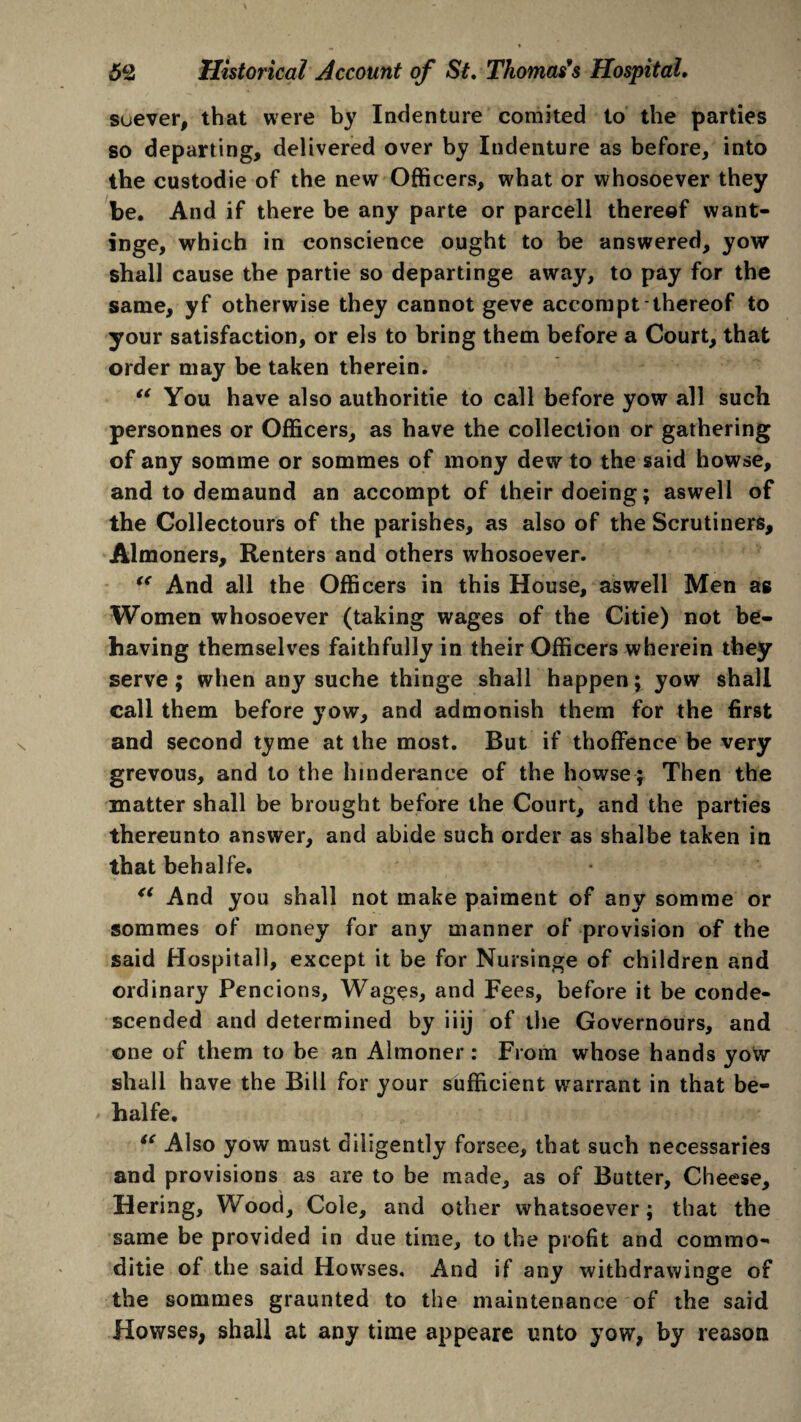 soever, that were by Indenture comited to the parties so departing, delivered over by Indenture as before, into the custodie of the new Officers, what or whosoever they be. And if there be any parte or parcell thereof want- inge, which in conscience ought to be answered, yow shall cause the partie so departinge away, to pay for the same, yf otherwise they cannot geve accompt thereof to your satisfaction, or els to bring them before a Court, that order may be taken therein. “ You have also authorise to call before yow all such personnes or Officers, as have the collection or gathering of any somme or sommes of mony dew to the said howse, and to demaund an accompt of their doeing; aswell of the Collectours of the parishes, as also of the Scrutiners, Almoners, Renters and others whosoever. “ And all the Officers in this House, aswell Men as Women whosoever (taking wages of the Citie) not be¬ having themselves faithfully in their Officers wherein they serve; when any suche thinge shall happen; yow shall call them before yow, and admonish them for the first and second tyme at the most. But if thoffence be very grevous, and to the hmderance of the howse; Then the matter shall be brought before the Court, and the parties thereunto answer, and abide such order as shalbe taken in that behalfe. “ And you shall not make paiment of any somme or sommes of money for any manner of provision of the said Hospitall, except it be for Nursinge of children and ordinary Pencions, Wages, and Fees, before it be conde¬ scended and determined by iiij of the Governours, and one of them to be an Almoner : From whose hands yow shall have the Bill for your sufficient wrarrant in that be¬ halfe. i( Also yow must diligently forsee, that such necessaries and provisions as are to be made, as of Butter, Cheese, Hering, Wood, Cole, and other whatsoever; that the same be provided in due time, to the profit and commo- ditie of the said Howses, And if any withdrawinge of the sommes graunted to the maintenance of the said Howses, shall at any time appeare unto yow, by reason