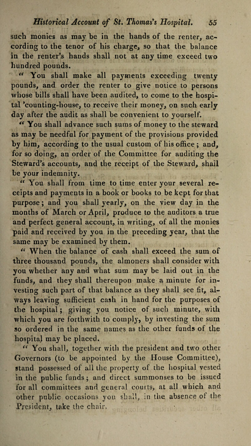 such monies as may be in the hands of the renter, ac¬ cording to the tenor of his charge, so that the balance in the renter’s hands shall not at any time exceed two hundred pounds. “ You shall make all payments exceeding twenty pounds, and order the renter to give notice to persons whose bills shall have been audited, to come to the hospi¬ tal ’counting-house, to receive their money, on such early day after the audit as shall be convenient to yourself. “ You shall advance such sums of money to the steward as may be needful for payment of the provisions provided by him, according to the usual custom of his office; and, for so doing, an order of the Committee for auditing the Steward’s accounts, and the receipt of the Steward, shall he your indemnity. “ You shall from time to time enter your several re¬ ceipts and payments in a book or books to be kept for that purpose; and you shall yearly, on the view day in the months of March or April, produce to the auditors a true and perfect general account, in writing, of all the monies paid and received by you in the preceding year, that the same may be examined by them. “ When the balance of cash shall exceed the sum of three thousand pounds, the almoners shall consider with you whether any and what sum may be laid out in the funds, and they shall thereupon make a minute for in¬ vesting such part of that balance as they shall see fit, al¬ ways leaving sufficient cash in hand for the purposes of the hospital; giving you notice of such minute, with which you are forthwith to complj’, by investing the sum so ordered in the same names as the other funds of the hospitaj may be placed. “ You shall, together with the president and two other Governors (to be appointed by the House Committee), stand possessed of all the property of the hospital vested in the public funds; and direct summonses to be issued for all committees and general courts, at all which and other public occasions you shall, in the absence of the President, take the chair.