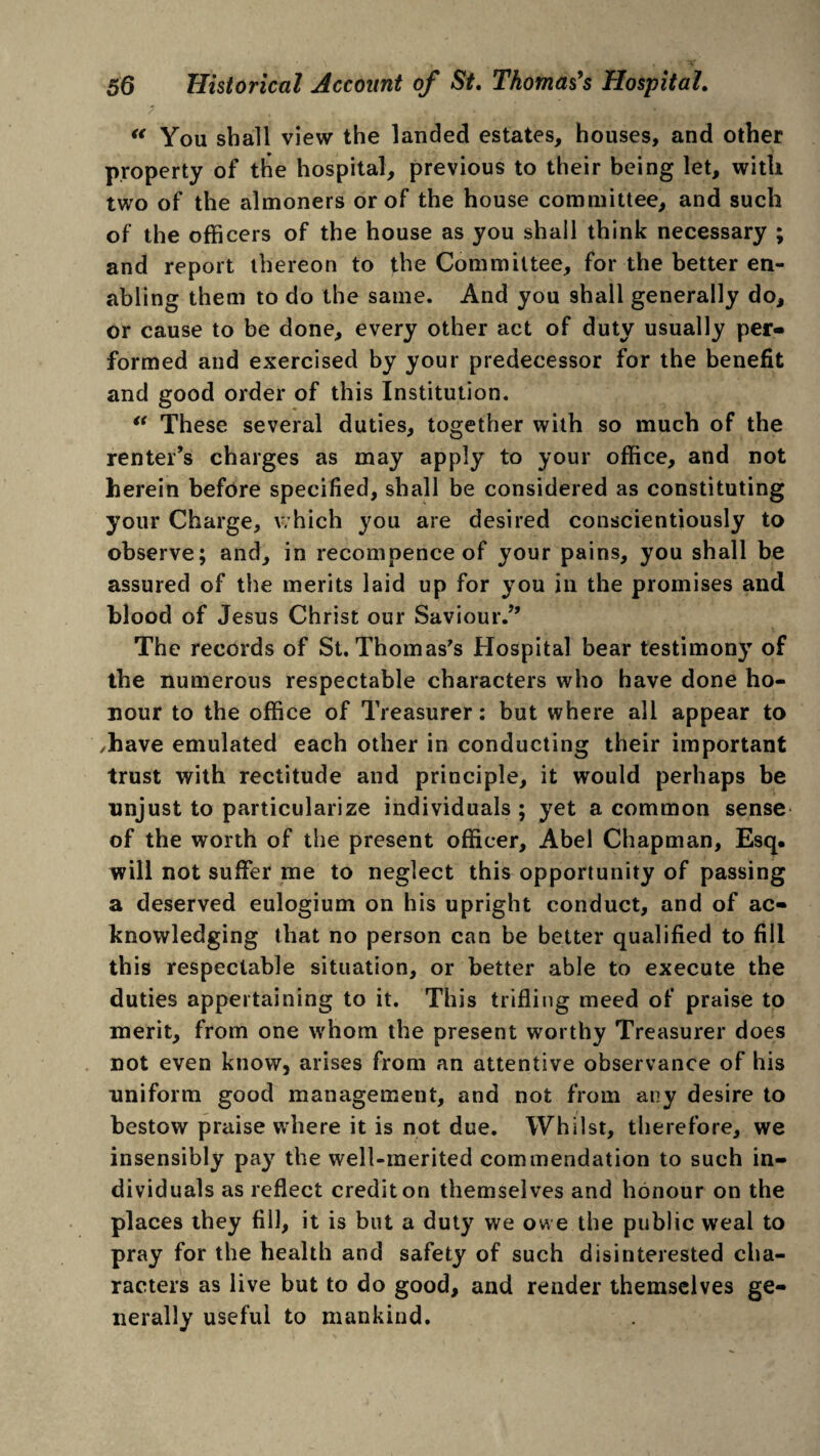 / , . . * • “ You shall view the landed estates, houses, and other property of the hospital, previous to their being let, with two of the almoners or of the house committee, and such of the officers of the house as you shall think necessary ; and report thereon to the Committee, for the better en¬ abling them to do the same. And you shall generally do, or cause to be done, every other act of duty usually per¬ formed and exercised by your predecessor for the benefit and good order of this Institution. “ These several duties, together with so much of the renter’s charges as may apply to your office, and not herein before specified, shall be considered as constituting your Charge, which you are desired conscientiously to observe; and, in recompence of your pains, you shall be assured of the merits laid up for you in the promises and blood of Jesus Christ our Saviour.” The records of St. Thomas's Hospital bear testimony of the numerous respectable characters who have done ho¬ nour to the office of Treasurer: but where all appear to ,have emulated each other in conducting their important trust with rectitude and principle, it would perhaps be unjust to particularize individuals ; yet a common sense of the worth of the present officer, Abel Chapman, Esq. will not suffer me to neglect this opportunity of passing a deserved eulogium on his upright conduct, and of ac¬ knowledging that no person can be better qualified to fill this respectable situation, or better able to execute the duties appertaining to it. This trifling meed of praise to merit, from one whom the present worthy Treasurer does not even know, arises from an attentive observance of his uniform good management, and not from any desire to bestow praise where it is not due. Whilst, therefore, we insensibly pay the well-merited commendation to such in¬ dividuals as reflect credit on themselves and honour on the places they fill, it is but a duty we owe the public weal to pray for the health and safety of such disinterested cha¬ racters as live but to do good, and render themselves ge¬ nerally useful to mankind.
