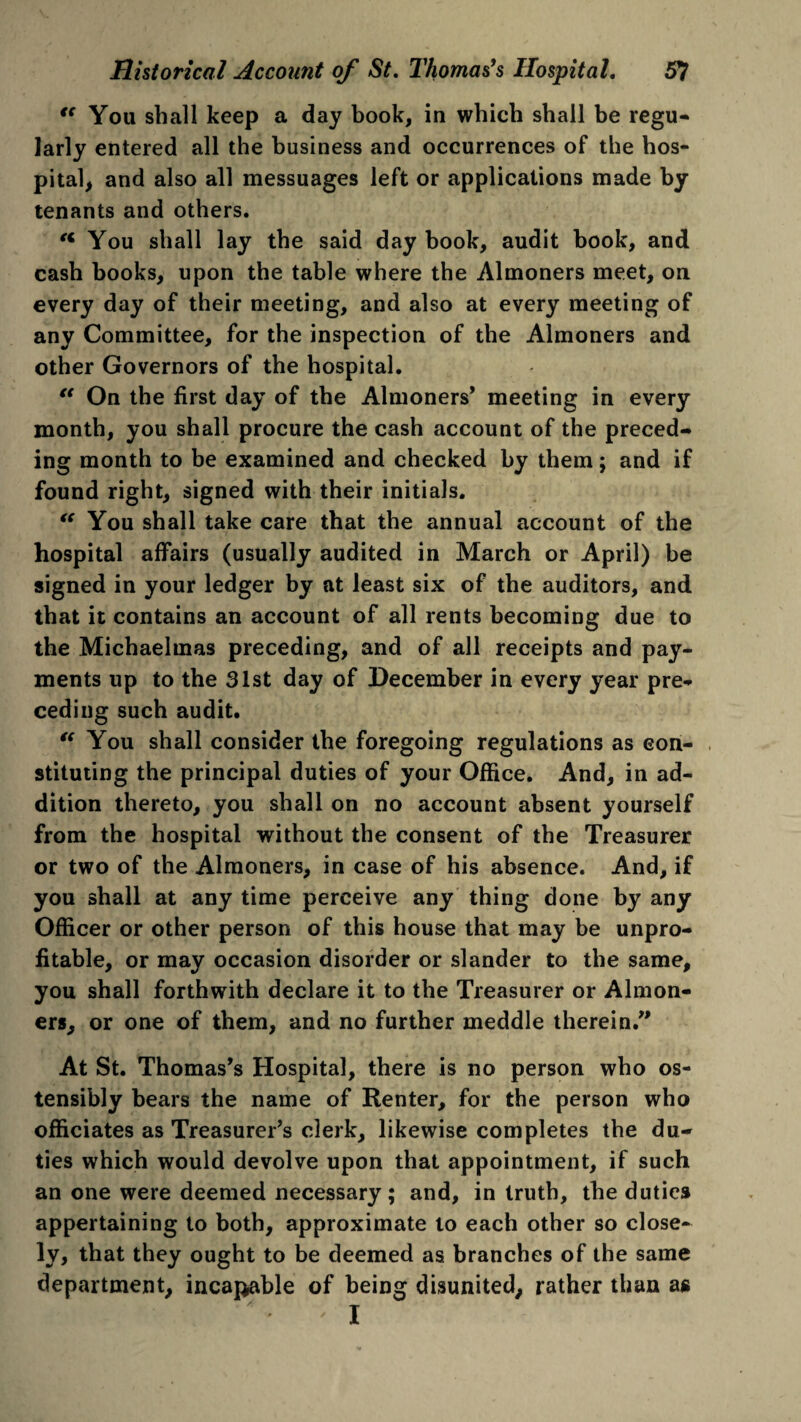 “ You shall keep a day book, in which shall be regu¬ larly entered all the business and occurrences of the hos¬ pital, and also all messuages left or applications made by tenants and others. ** You shall lay the said day book, audit book, and cash books, upon the table where the Almoners meet, on every day of their meeting, and also at every meeting of any Committee, for the inspection of the Almoners and other Governors of the hospital. “ On the first day of the Almoners’ meeting in every month, you shall procure the cash account of the preced¬ ing month to be examined and checked by them; and if found right, signed with their initials. “ You shall take care that the annual account of the hospital affairs (usually audited in March or April) be signed in your ledger by at least six of the auditors, and that it contains an account of all rents becoming due to the Michaelmas preceding, and of all receipts and pay¬ ments up to the 31st day of December in every year pre¬ ceding such audit. “ You shall consider the foregoing regulations as con¬ stituting the principal duties of your Office. And, in ad¬ dition thereto, you shall on no account absent yourself from the hospital without the consent of the Treasurer or two of the Almoners, in case of his absence. And, if you shall at any time perceive any thing done by any Officer or other person of this house that may be unpro¬ fitable, or may occasion disorder or slander to the same, you shall forthwith declare it to the Treasurer or Almon¬ ers, or one of them, and no further meddle therein/' At St. Thomas’s Hospital, there is no person who os¬ tensibly bears the name of Renter, for the person who officiates as Treasurer’s clerk, likewise completes the du¬ ties which would devolve upon that appointment, if such an one were deemed necessary; and, in truth, the duties appertaining to both, approximate to each other so close¬ ly, that they ought to be deemed as branches of the same department, incapable of being disunited, rather than as I