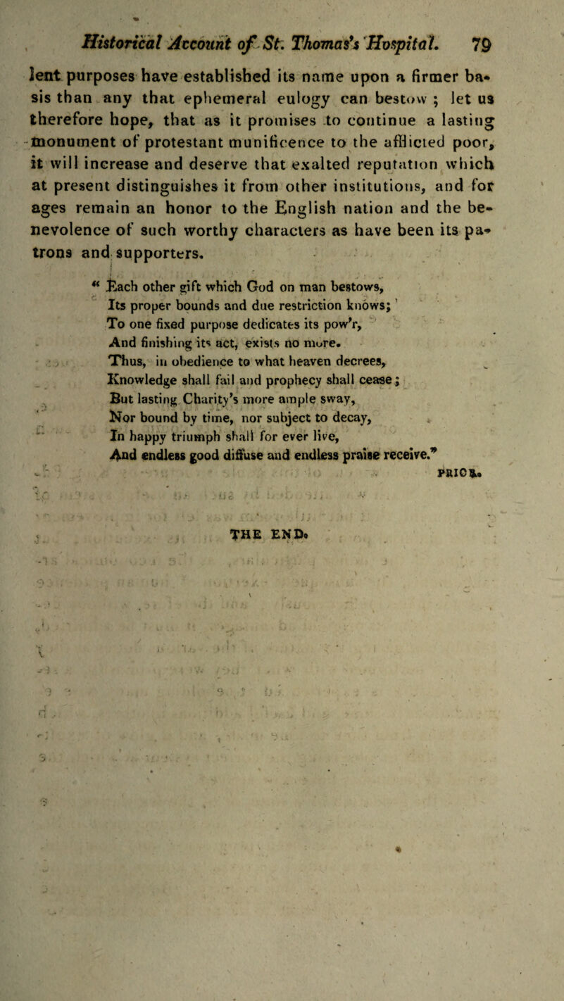 lent purposes have established its name upon a firmer ba- sis than any that ephemeral eulogy can bestow ; let us therefore hope, that as it promises to continue a lasting -monument of protestant munificence to the afflicted poor, it will increase and deserve that exalted reputation which at present distinguishes it from other institutions, and for ages remain an honor to the English nation and the be¬ nevolence of such worthy characters as have been its pa* trons and supporters. i * ' “ £ach other stift which God on man bestows. Its proper bounds and due restriction knows; To one fixed purpose dedicates its pow’r. And finishing its act, exists no more. Thus, in obedience to what heaven decrees, Knowledge shall fail and prophecy shall cease ; But lasting Charity’s more ample sway, Nor bound by time, nor subject to decay, In happy triumph shall for ever live, And endless good diffuse and endless praise receive.9 l: U- 1 PRIG*. U c- ■ .'• . ,u; THE END. ■O V -3 . d. h ■ v. , i ■I